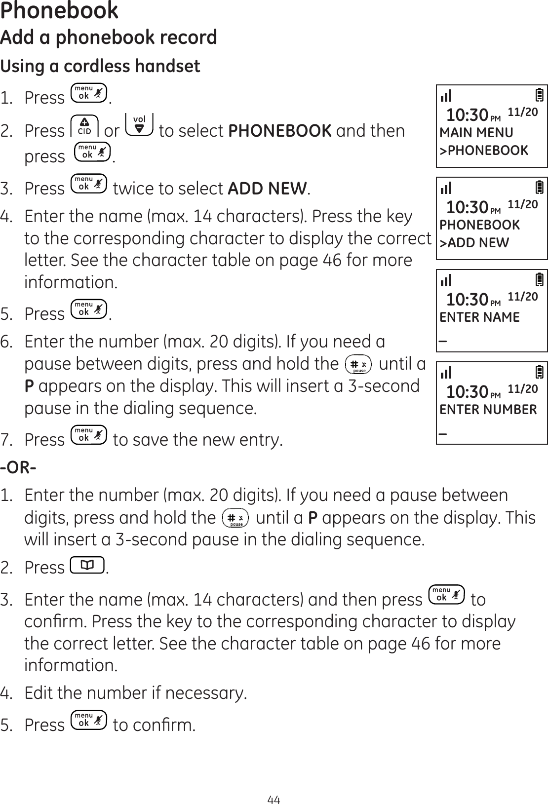 44PhonebookAdd a phonebook recordUsing a cordless handset1.  Press .2.  Press   or   to select PHONEBOOK and then press   .3.  Press   twice to select ADD NEW.4.  Enter the name (max. 14 characters). Press the key to the corresponding character to display the correct letter. See the character table on page 46 for more information. 5.  Press  .6.  Enter the number (max. 20 digits). If you need a pause between digits, press and hold the   until a P appears on the display. This will insert a 3-second pause in the dialing sequence. 7.  Press   to save the new entry. -OR-1.  Enter the number (max. 20 digits). If you need a pause between digits, press and hold the   until a P appears on the display. This will insert a 3-second pause in the dialing sequence.2.  Press  .3.  Enter the name (max. 14 characters) and then press   to FRQ¿UP Press the key to the corresponding character to display the correct letter. See the character table on page 46 for more information.4.  Edit the number if necessary. 5.  Press  WRFRQ¿UPMAIN MENU&gt;PHONEBOOK10:30PM 11/20PHONEBOOK&gt;ADD NEW10:30PM 11/20ENTER NAME_10:30PM 11/20ENTER NUMBER_10:30PM 11/20