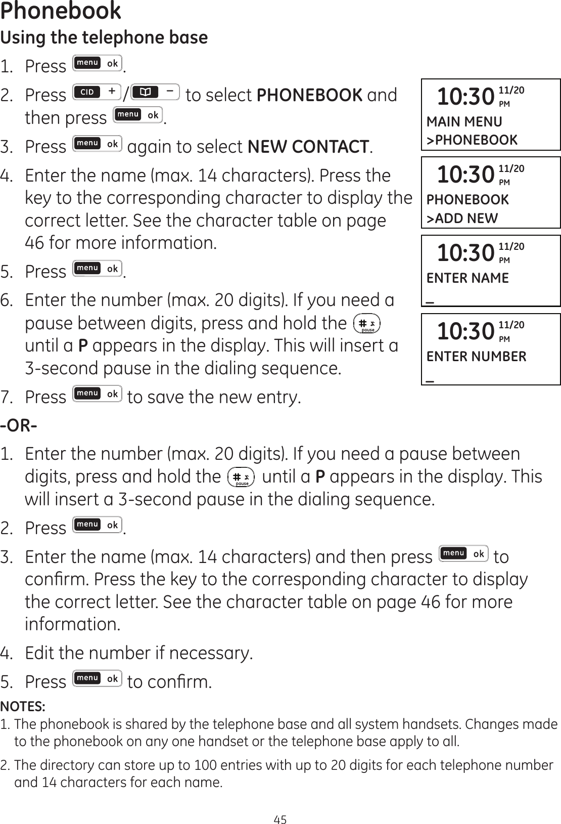 Phonebook45Using the telephone base1.  Press .2.  Press  /  to select PHONEBOOK and then press  .3.  Press   again to select NEW CONTACT.4.  Enter the name (max. 14 characters). Press the key to the corresponding character to display the correct letter. See the character table on page 46 for more information. 5.  Press  .6.  Enter the number (max. 20 digits). If you need a pause between digits, press and hold the   until a P appears in the display. This will insert a 3-second pause in the dialing sequence. 7.  Press   to save the new entry. -OR-1.  Enter the number (max. 20 digits). If you need a pause between digits, press and hold the   until a P appears in the display. This will insert a 3-second pause in the dialing sequence.2.  Press  .3.  Enter the name (max. 14 characters) and then press   to FRQ¿UP3UHVVWKHNH\WRWKHFRUUHVSRQGLQJFKDUDFWHUWRGLVSOD\the correct letter. See the character table on page 46 for more information.4.  Edit the number if necessary. 5.  Press  WRFRQ¿UPNOTES: 1. The phonebook is shared by the telephone base and all system handsets. Changes made    to the phonebook on any one handset or the telephone base apply to all. 2.  The directory can store up to 100 entries with up to 20 digits for each telephone number    and 14 characters for each name.10:30 PM11/20MAIN MENU&gt;PHONEBOOK10:30 PM11/20PHONEBOOK&gt;ADD NEW10:30 PM11/20ENTER NAME_10:30 PM11/20ENTER NUMBER_
