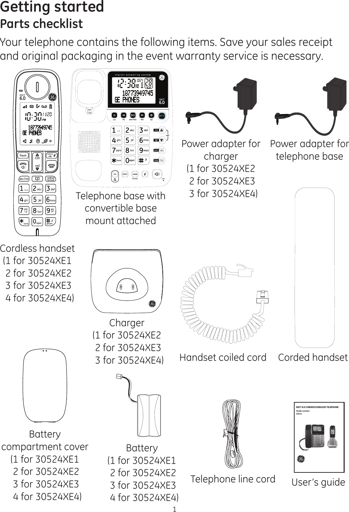 1Getting startedParts checklistYour telephone contains the following items. Save your sales receipt and original packaging in the event warranty service is necessary.Charger(1 for 30524XE2  2 for 30524XE3  3 for 30524XE4)Cordless handset(1 for 30524XE1 2 for 30524XE2  3 for 30524XE3  4 for 30524XE4)Battery compartment cover(1 for 30524XE1 2 for 30524XE2  3 for 30524XE3  4 for 30524XE4)Battery(1 for 30524XE1 2 for 30524XE2  3 for 30524XE3  4 for 30524XE4)Corded handsetHandset coiled cordTelephone line cordTelephone base with convertible base mount attachedUser’s guidePower adapter for telephone basePower adapter for charger(1 for 30524XE2  2 for 30524XE3  3 for 30524XE4)Model number: 30524DECT 6.0 CORDED/CORDLESS TELEPHONE