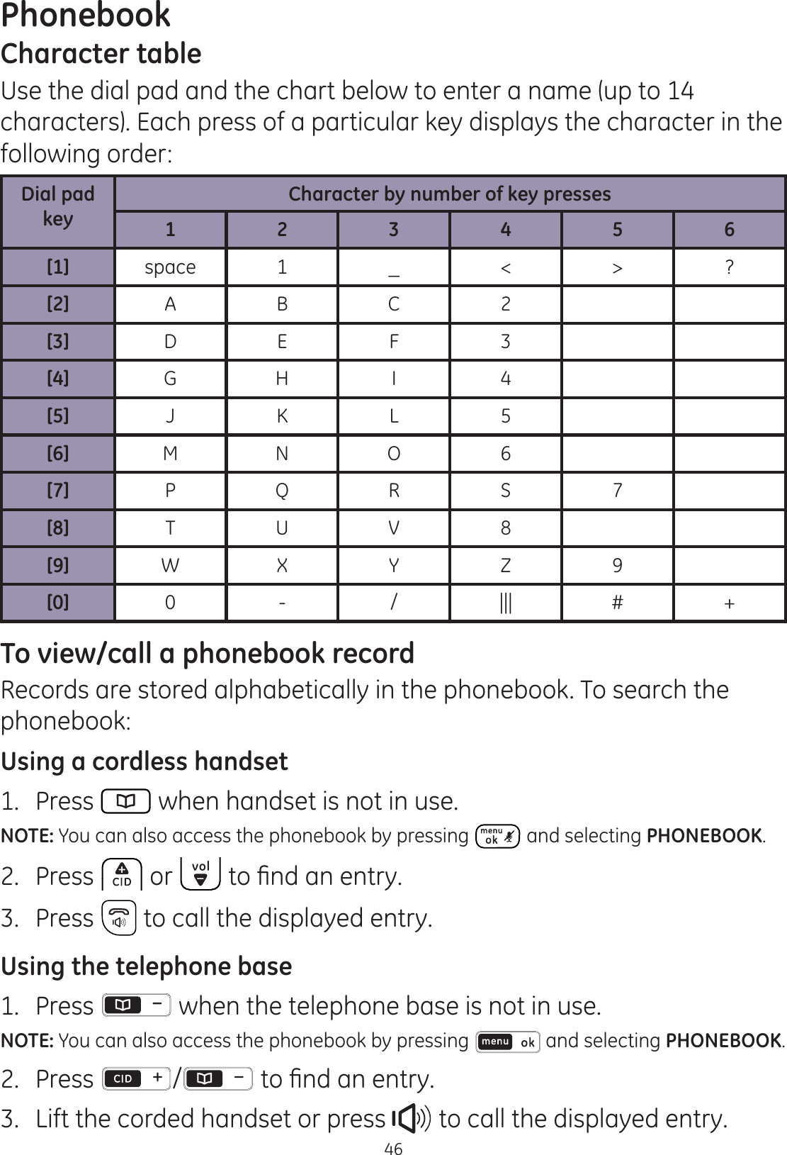 Phonebook46Character tableUse the dial pad and the chart below to enter a name (up to 14 characters). Each press of a particular key displays the character in the following order:Dial pad keyCharacter by number of key presses1 2 3 4 5 6[1] space 1 _ &lt; &gt; ?[2] A B C 2[3] D E F 3[4] G H I 4[5] J K L 5[6] M N O 6[7] P Q R S 7[8] T U V 8[9] W X Y Z 9[0] 0 - / ||| # +To view/call a phonebook recordRecords are stored alphabetically in the phonebook. To search the phonebook:Using a cordless handset1.  Press   when handset is not in use.NOTE: You can also access the phonebook by pressing   and selecting PHONEBOOK.2.  Press  or  WR¿QGDQHQWU\3.  Press   to call the displayed entry. Using the telephone base1.  Press   when the telephone base is not in use.NOTE: You can also access the phonebook by pressing   and selecting PHONEBOOK.2.  Press  / WR¿QGDQHQWU\3.  Lift the corded handset or press   to call the displayed entry.