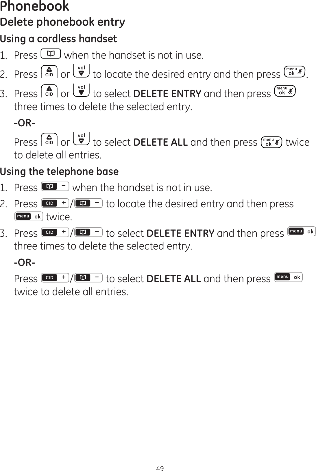 Phonebook49Delete phonebook entryUsing a cordless handset1.  Press   when the handset is not in use.2.  Press  or   to locate the desired entry and then press  .3.  Press   or   to select DELETE ENTRY and then press   three times to delete the selected entry.  -OR-  Press   or   to select DELETE ALL and then press   twice to delete all entries.Using the telephone base 1.  Press   when the handset is not in use.2.  Press  /  to locate the desired entry and then press  twice.3.  Press  /  to select DELETE ENTRY and then press   three times to delete the selected entry.  -OR-  Press  / to select DELETE ALL and then press   twice to delete all entries.