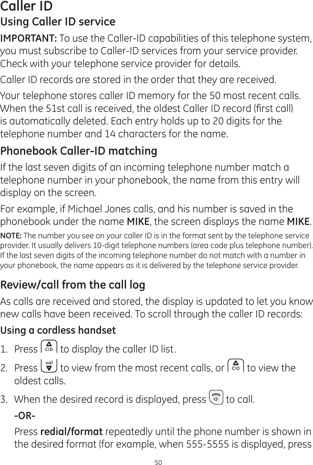 50Caller IDUsing Caller ID serviceIMPORTANT: To use the Caller-ID capabilities of this telephone system, you must subscribe to Caller-ID services from your service provider.  Check with your telephone service provider for details.Caller ID records are stored in the order that they are received.Your telephone stores caller ID memory for the 50 most recent calls. :KHQWKHVWFDOOLVUHFHLYHGWKHROGHVW&amp;DOOHU,&apos;UHFRUG¿UVWFDOOis automatically deleted. Each entry holds up to 20 digits for the telephone number and 14 characters for the name.Phonebook Caller-ID matchingIf the last seven digits of an incoming telephone number match a telephone number in your phonebook, the name from this entry will display on the screen.For example, if Michael Jones calls, and his number is saved in the phonebook under the name MIKE, the screen displays the name MIKE.NOTE: The number you see on your caller ID is in the format sent by the telephone service provider. It usually delivers 10-digit telephone numbers (area code plus telephone number). If the last seven digits of the incoming telephone number do not match with a number in your phonebook, the name appears as it is delivered by the telephone service provider. Review/call from the call logAs calls are received and stored, the display is updated to let you know new calls have been received. To scroll through the caller ID records:Using a cordless handset1.  Press  to display the caller ID list.2.  Press   to view from the most recent calls, or   to view the  oldest calls.3.  When the desired record is displayed, press   to call. -OR-  Press redial/format repeatedly until the phone number is shown in the desired format (for example, when 555-5555 is displayed, press 