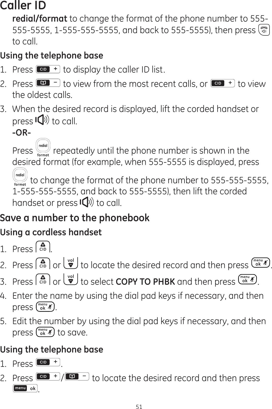 Caller ID51redial/format to change the format of the phone number to 555-555-5555, 1-555-555-5555, and back to 555-5555), then press   to call.Using the telephone base1.  Press   to display the caller ID list.2.  Press  to view from the most recent calls, or   to view the oldest calls.3.  When the desired record is displayed, lift the corded handset or press   to call. -OR-  Press   repeatedly until the phone number is shown in the desired format (for example, when 555-5555 is displayed, press  to change the format of the phone number to 555-555-5555, 1-555-555-5555, and back to 555-5555), then lift the corded handset or press   to call.Save a number to the phonebookUsing a cordless handset1.  Press  .2.  Press   or   to locate the desired record and then press  .3.  Press   or   to select COPY TO PHBK and then press  .4.  Enter the name by using the dial pad keys if necessary, and then press  .5.  Edit the number by using the dial pad keys if necessary, and then press   to save. Using the telephone base1.  Press  .2.  Press  /  to locate the desired record and then press .