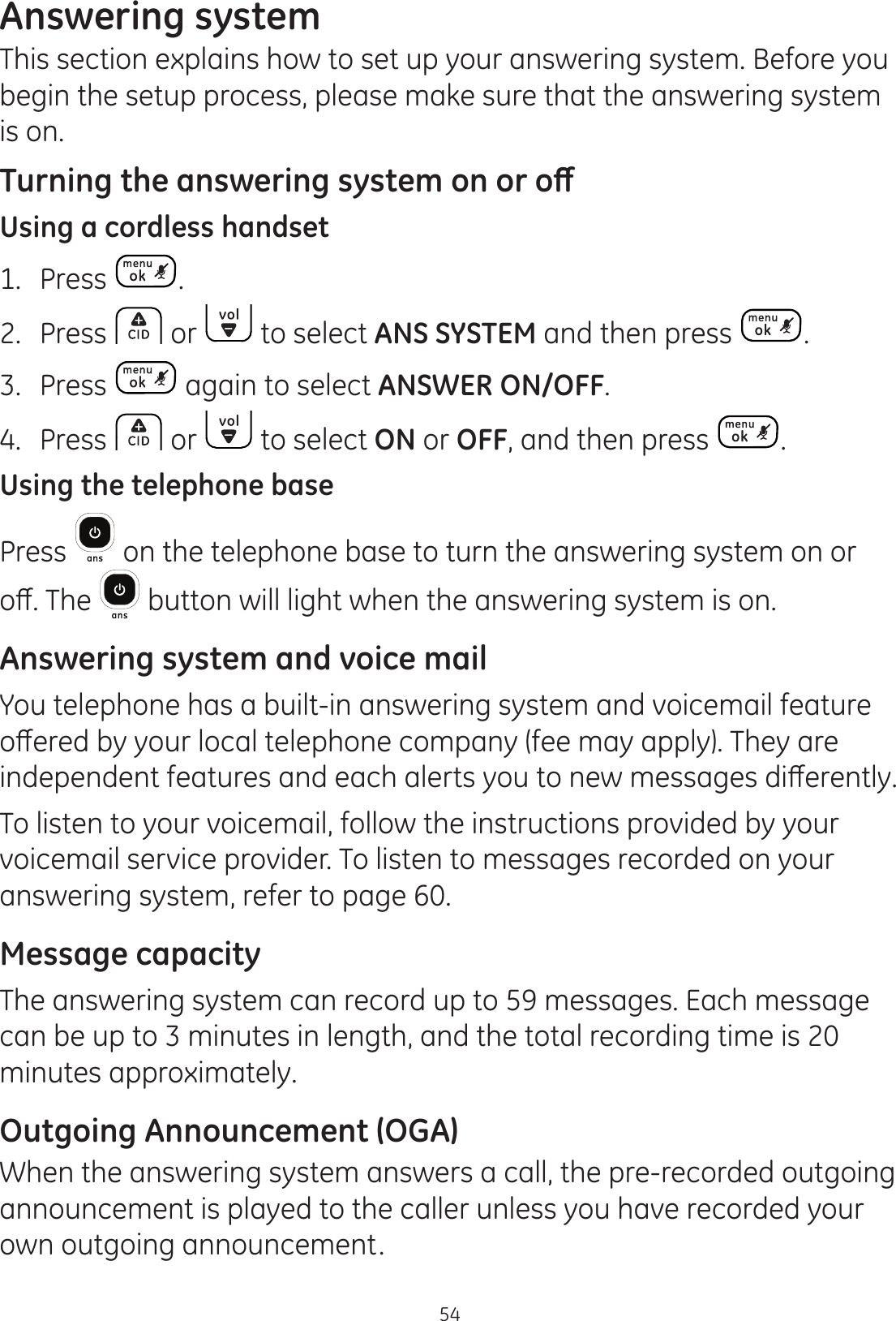 54Answering systemThis section explains how to set up your answering system. Before you begin the setup process, please make sure that the answering system is on. 7XUQLQJWKHDQVZHULQJV\VWHPRQRURȹUsing a cordless handset1.  Press .2.  Press   or   to select ANS SYSTEM and then press  . 3.  Press   again to select ANSWER ON/OFF.4.  Press   or   to select ON or OFF, and then press  .Using the telephone basePress   on the telephone base to turn the answering system on or RȺ7KH  button will light when the answering system is on. Answering system and voice mailYou telephone has a built-in answering system and voicemail feature RȺHUHGE\\RXUORFDOWHOHSKRQHFRPSDQ\IHHPD\DSSO\7KH\DUHLQGHSHQGHQWIHDWXUHVDQGHDFKDOHUWV\RXWRQHZPHVVDJHVGLȺHUHQWO\To listen to your voicemail, follow the instructions provided by your voicemail service provider. To listen to messages recorded on your answering system, refer to page 60.Message capacityThe answering system can record up to 59 messages. Each message can be up to 3 minutes in length, and the total recording time is 20 minutes approximately. Outgoing Announcement (OGA)When the answering system answers a call, the pre-recorded outgoing announcement is played to the caller unless you have recorded your own outgoing announcement.