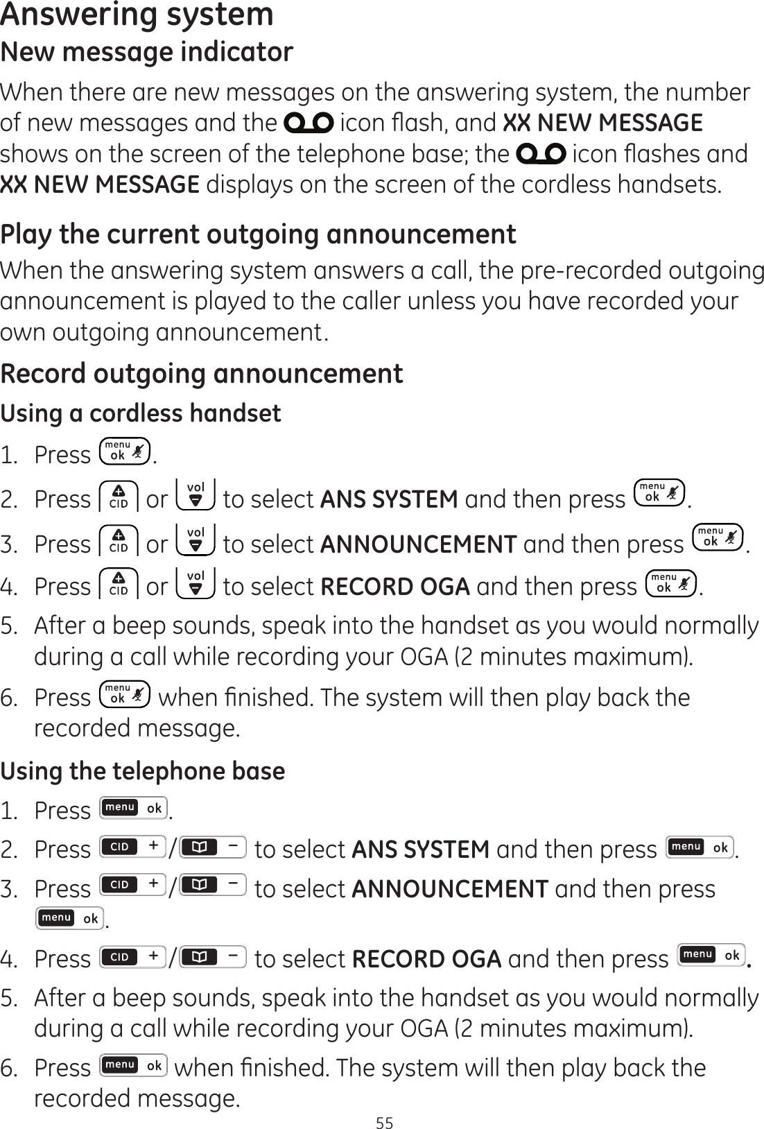 Answering system55New message indicatorWhen there are new messages on the answering system, the number of new messages and the  LFRQÀDVKDQGXX NEW MESSAGE shows on the screen of the telephone base; the  LFRQÀDVKHVDQGXX NEW MESSAGE displays on the screen of the cordless handsets.Play the current outgoing announcementWhen the answering system answers a call, the pre-recorded outgoing announcement is played to the caller unless you have recorded your own outgoing announcement.Record outgoing announcementUsing a cordless handset1.  Press .2.  Press   or   to select ANS SYSTEM and then press  .3.  Press   or   to select ANNOUNCEMENT and then press  .4.  Press   or   to select RECORD OGA and then press  . 5.  After a beep sounds, speak into the handset as you would normally during a call while recording your OGA (2 minutes maximum).6.  Press  ZKHQ¿QLVKHG7KHV\VWHPZLOOWKHQSOD\EDFNWKHrecorded message. Using the telephone base1.  Press  .2.  Press  /  to select ANS SYSTEM and then press  .3.  Press  /  to select ANNOUNCEMENT and then press .4.  Press  /  to select RECORD OGA and then press  . 5.  After a beep sounds, speak into the handset as you would normally during a call while recording your OGA (2 minutes maximum).6.  Press  ZKHQ¿QLVKHG7KHV\VWHPZLOOWKHQSOD\EDFNWKHrecorded message. 