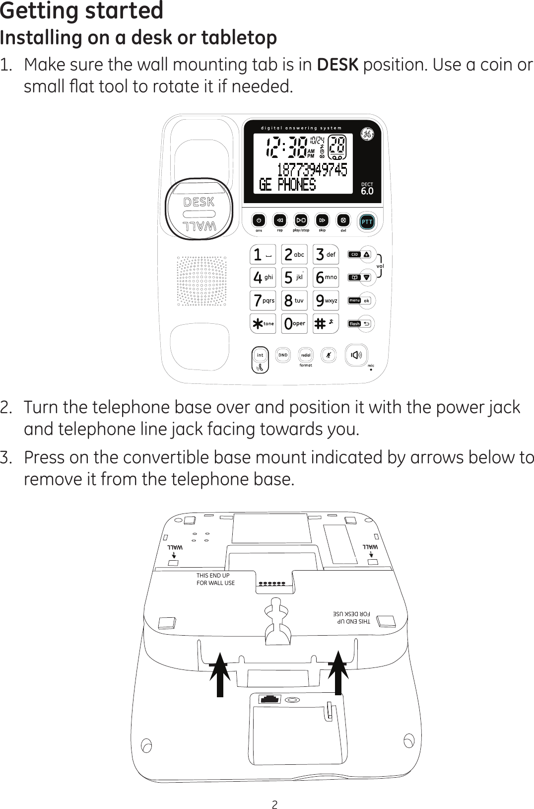 Getting started2Installing on a desk or tabletop1.  Make sure the wall mounting tab is in DESK position. Use a coin or VPDOOÀDWWRROWRURWDWHLWLIQHHGHG2.  Turn the telephone base over and position it with the power jack and telephone line jack facing towards you. 3.  Press on the convertible base mount indicated by arrows below to remove it from the telephone base. WALLWALLWALLTHIS END UP  FOR WALL USETHIS END UP  FOR DESK USEWALL