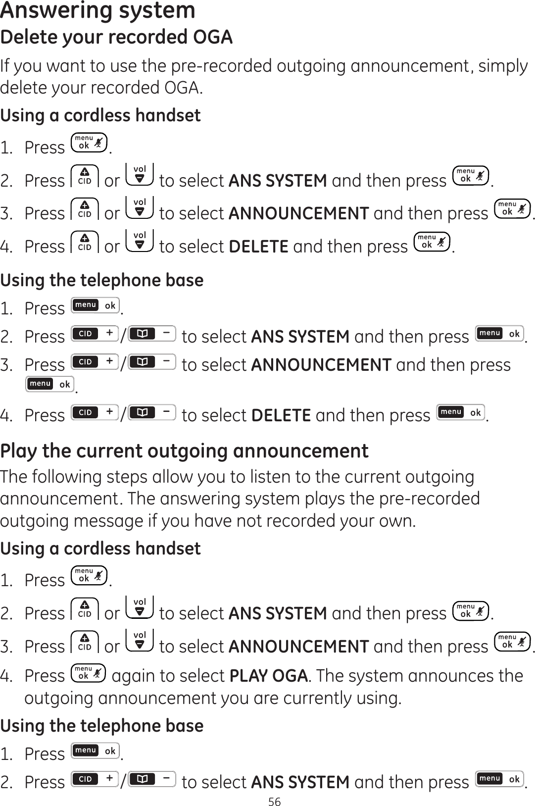 Answering system56Delete your recorded OGAIf you want to use the pre-recorded outgoing announcement, simply delete your recorded OGA.Using a cordless handset1.  Press .2.  Press   or   to select ANS SYSTEM and then press  .3.  Press   or   to select ANNOUNCEMENT and then press  .4.  Press   or   to select DELETE and then press  .Using the telephone base1.  Press  .2.  Press  / to select ANS SYSTEM and then press  .3.  Press  /  to select ANNOUNCEMENT and then press .4.  Press  / to select DELETE and then press  .Play the current outgoing announcementThe following steps allow you to listen to the current outgoing announcement. The answering system plays the pre-recorded outgoing message if you have not recorded your own. Using a cordless handset1.  Press  .2.  Press   or   to select ANS SYSTEM and then press  .3.  Press   or   to select ANNOUNCEMENT and then press  .4.  Press   again to select PLAY OGA. The system announces the outgoing announcement you are currently using. Using the telephone base1.  Press  .2.  Press  /  to select ANS SYSTEM and then press  .
