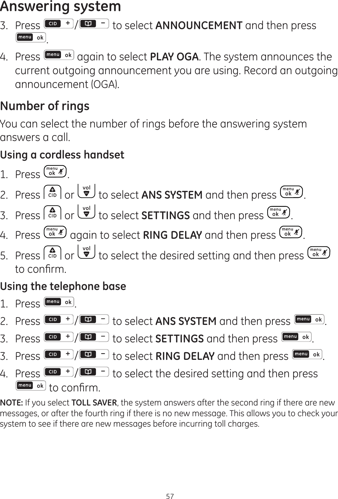 Answering system573.  Press  / to select ANNOUNCEMENT and then press .4.  Press   again to select PLAY OGA. The system announces the current outgoing announcement you are using. Record an outgoing announcement (OGA).Number of ringsYou can select the number of rings before the answering system answers a call.Using a cordless handset1.  Press  .2.  Press   or   to select ANS SYSTEM and then press  . 3.  Press   or   to select SETTINGS and then press  . 4.  Press   again to select RING DELAY and then press  .5.  Press   or   to select the desired setting and then press   WRFRQ¿UPUsing the telephone base1.  Press  .2.  Press  /  to select ANS SYSTEM and then press  . 3.  Press  /  to select SETTINGS and then press  . 3.  Press  /  to select RING DELAY and then press  .4.  Press  /  to select the desired setting and then press WRFRQ¿UPNOTE: If you select TOLL SAVER, the system answers after the second ring if there are new messages, or after the fourth ring if there is no new message. This allows you to check your system to see if there are new messages before incurring toll charges.