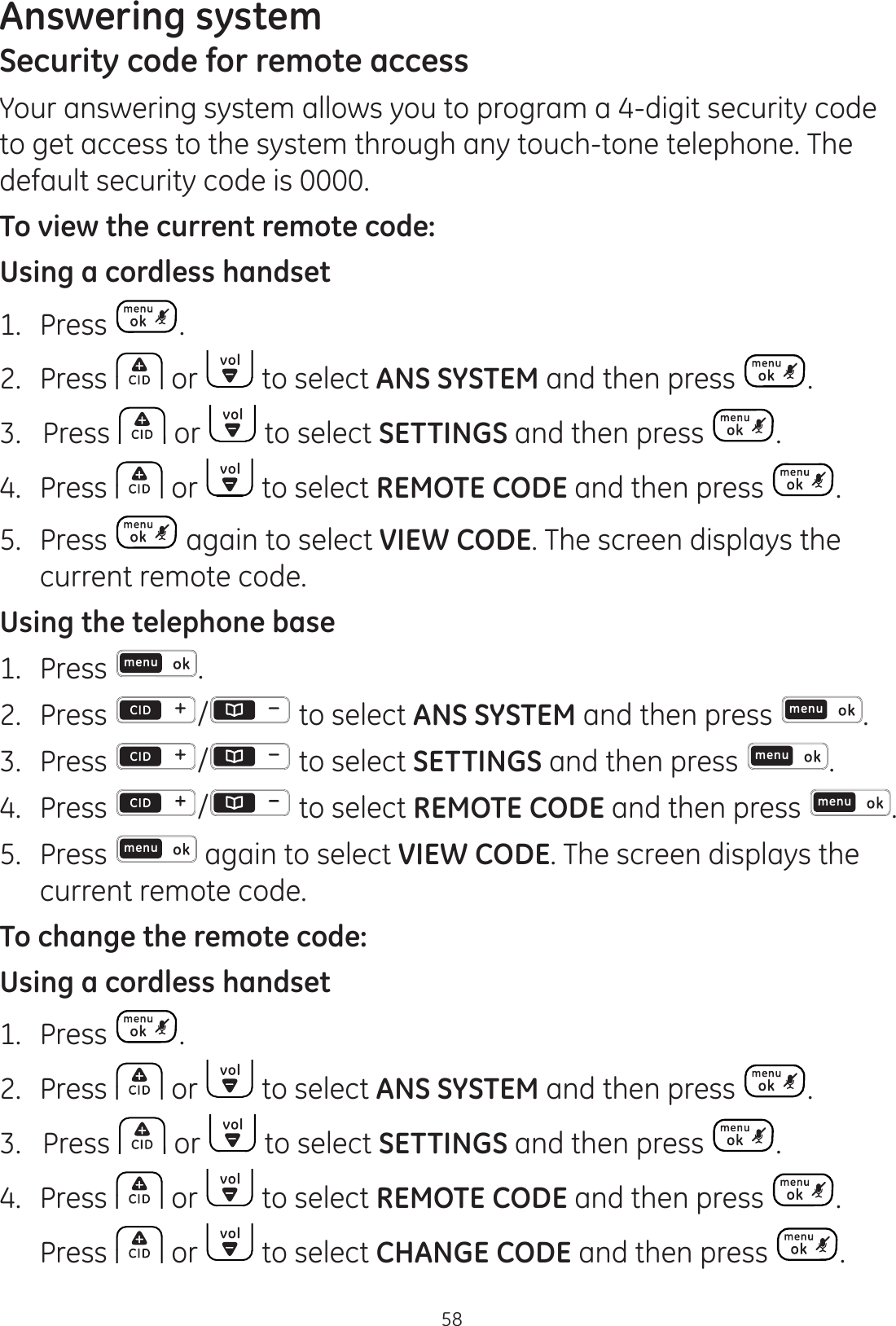 Answering system58Security code for remote accessYour answering system allows you to program a 4-digit security code to get access to the system through any touch-tone telephone. The default security code is 0000.To view the current remote code:Using a cordless handset1.  Press .2.  Press   or   to select ANS SYSTEM and then press  . 3.   Press   or   to select SETTINGS and then press  . 4.   Press   or   to select REMOTE CODE and then press  . 5.   Press   again to select VIEW CODE. The screen displays the current remote code. Using the telephone base1.  Press  .2.  Press  /  to select ANS SYSTEM and then press  . 3.  Press  /  to select SETTINGS and then press  . 4.   Press  /  to select REMOTE CODE and then press  . 5.   Press   again to select VIEW CODE. The screen displays the current remote code. To change the remote code:Using a cordless handset1.  Press  .2.  Press   or   to select ANS SYSTEM and then press  . 3.   Press   or   to select SETTINGS and then press  . 4.   Press   or   to select REMOTE CODE and then press  .  Press   or   to select CHANGE CODE and then press  . 
