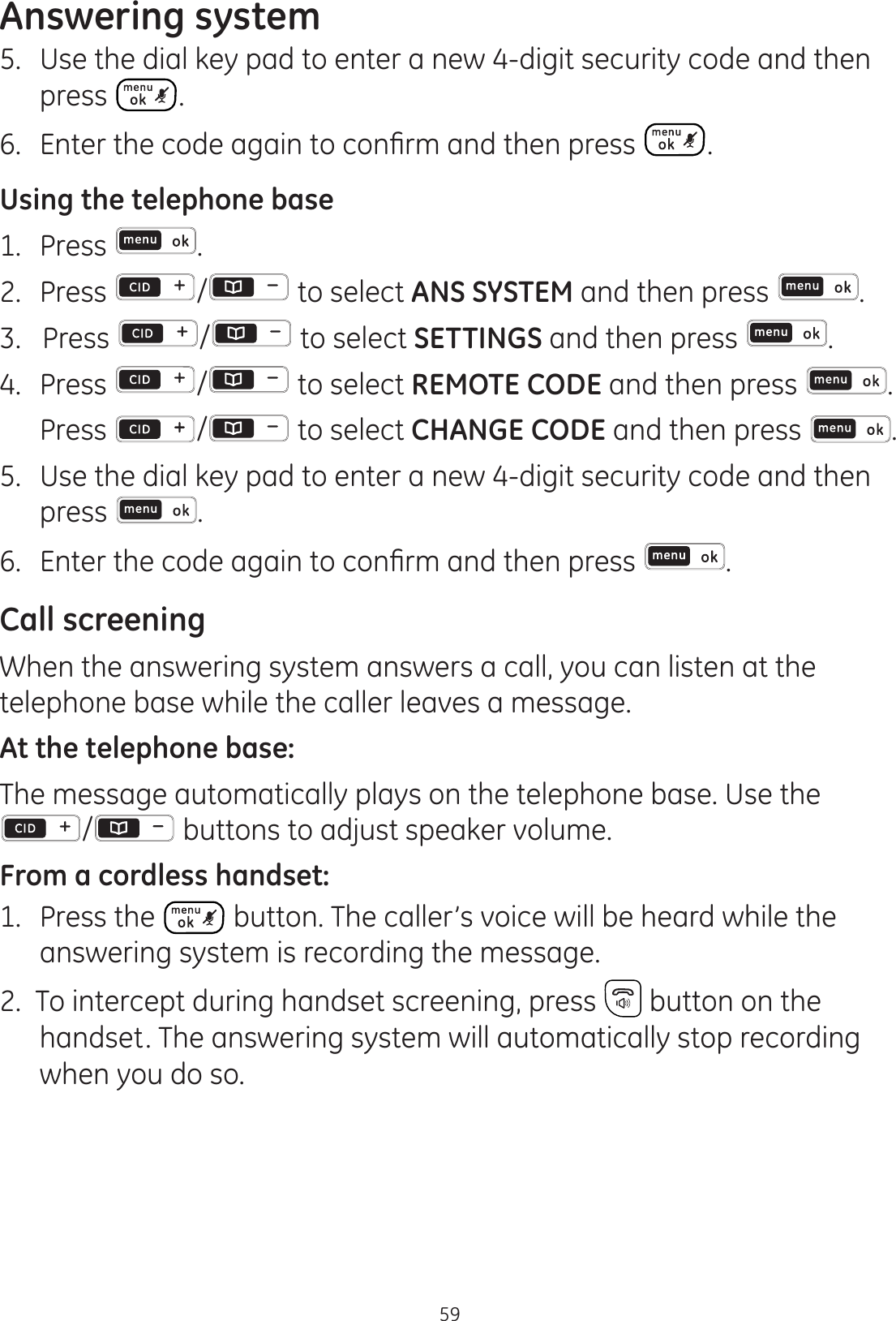 Answering system595.  Use the dial key pad to enter a new 4-digit security code and then press . (QWHUWKHFRGHDJDLQWRFRQ¿UPDQGWKHQSUHVV .Using the telephone base1.  Press  .2.  Press  /  to select ANS SYSTEM and then press  . 3.   Press  /  to select SETTINGS and then press  . 4.   Press  /  to select REMOTE CODE and then press  .  Press  /  to select CHANGE CODE and then press  . 5.  Use the dial key pad to enter a new 4-digit security code and then press  . (QWHUWKHFRGHDJDLQWRFRQ¿UPDQGWKHQSUHVV .Call screening When the answering system answers a call, you can listen at the telephone base while the caller leaves a message. At the telephone base:The message automatically plays on the telephone base. Use the /  buttons to adjust speaker volume. From a cordless handset:1.   Press the   button. The caller’s voice will be heard while the answering system is recording the message.2.  To intercept during handset screening, press   button on the    handset. The answering system will automatically stop recording when you do so.