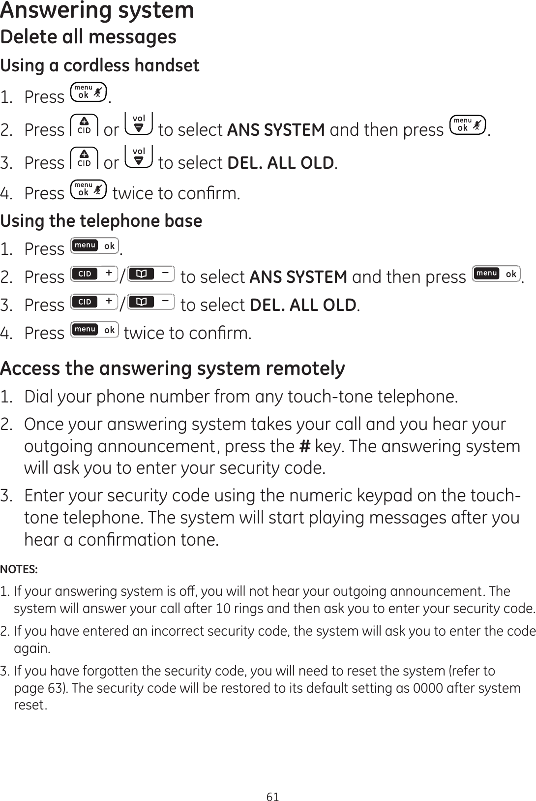 Answering system61Delete all messagesUsing a cordless handset1.  Press .2.  Press   or   to select ANS SYSTEM and then press  . 3.  Press   or   to select DEL. ALL OLD.4.  Press  WZLFHWRFRQ¿UPUsing the telephone base1.  Press  .2.  Press  /  to select ANS SYSTEM and then press  . 3.  Press  / to select DEL. ALL OLD.4.  Press  WZLFHWRFRQ¿UPAccess the answering system remotely1.   Dial your phone number from any touch-tone telephone.2.   Once your answering system takes your call and you hear your outgoing announcement, press the # key. The answering system will ask you to enter your security code.3.   Enter your security code using the numeric keypad on the touch-tone telephone. The system will start playing messages after you KHDUDFRQ¿UPDWLRQWRQHNOTES: ,I\RXUDQVZHULQJV\VWHPLVRȺ\RXZLOOQRWKHDU\RXURXWJRLQJDQQRXQFHPHQW7KH  system will answer your call after 10 rings and then ask you to enter your security code.2. If you have entered an incorrect security code, the system will ask you to enter the code    again.3. If you have forgotten the security code, you will need to reset the system (refer to    page 63). The security code will be restored to its default setting as 0000 after system    reset. 