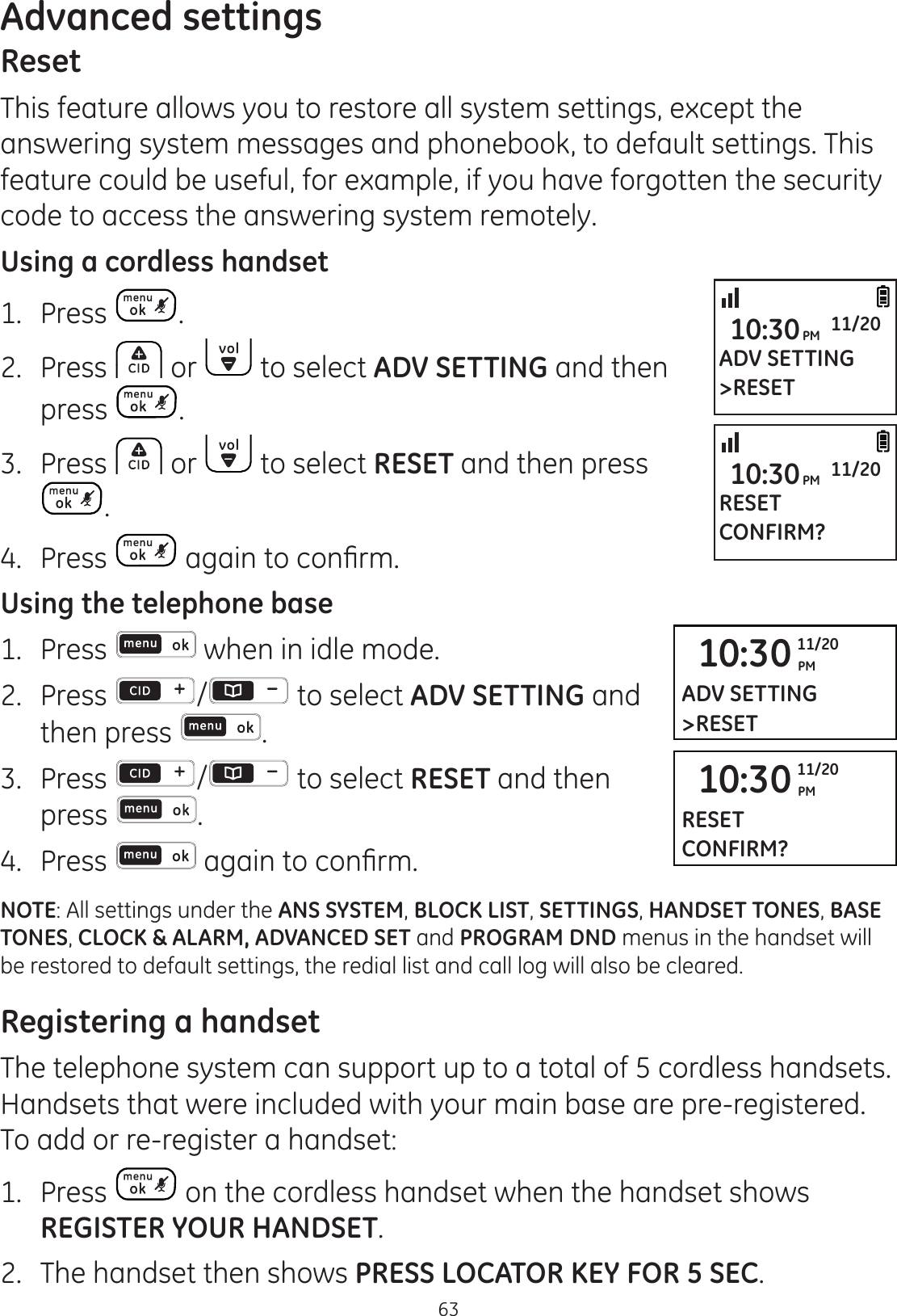 63Advanced settingsResetThis feature allows you to restore all system settings, except the answering system messages and phonebook, to default settings. This feature could be useful, for example, if you have forgotten the security code to access the answering system remotely. Using a cordless handset1.  Press .2.  Press   or   to select ADV SETTING and then press  .3.  Press   or   to select RESET and then press .4.  Press  DJDLQWRFRQ¿UPUsing the telephone base1.   Press   when in idle mode. 2.   Press  /  to select ADV SETTING and then press  . 3.   Press  /  to select RESET and then press  . 4.  Press  DJDLQWRFRQ¿UPNOTE: All settings under the ANS SYSTEM, BLOCK LIST, SETTINGS, HANDSET TONES, BASE TONES, CLOCK &amp; ALARM, ADVANCED SET and PROGRAM DND menus in the handset will be restored to default settings, the redial list and call log will also be cleared.Registering a handsetThe telephone system can support up to a total of 5 cordless handsets. Handsets that were included with your main base are pre-registered. To add or re-register a handset:1.  Press   on the cordless handset when the handset shows REGISTER YOUR HANDSET. 2.  The handset then shows PRESS LOCATOR KEY FOR 5 SEC.ADV SETTING&gt;RESET10:30PM 11/20RESETCONFIRM?10:30PM 11/2010:30 PM11/20ADV SETTING&gt;RESET10:30 PM11/20RESETCONFIRM?