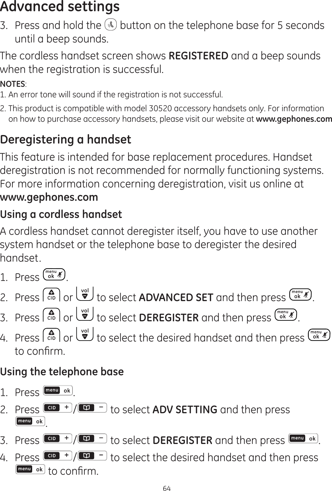 Advanced settings643.  Press and hold the   button on the telephone base for 5 seconds until a beep sounds. The cordless handset screen shows REGISTERED and a beep sounds when the registration is successful.NOTES: 1. An error tone will sound if the registration is not successful.2.  This product is compatible with model 30520 accessory handsets only. For information    on how to purchase accessory handsets, please visit our website at www.gephones.com Deregistering a handsetThis feature is intended for base replacement procedures. Handset deregistration is not recommended for normally functioning systems. For more information concerning deregistration, visit us online at  www.gephones.com Using a cordless handsetA cordless handset cannot deregister itself, you have to use another system handset or the telephone base to deregister the desired handset.1.  Press .2.  Press   or   to select ADVANCED SET and then press  .3.  Press   or   to select DEREGISTER and then press  .4.  Press   or   to select the desired handset and then press   WRFRQ¿UPUsing the telephone base1.  Press  .2.  Press  /  to select ADV SETTING and then press  .3.  Press  /  to select DEREGISTER and then press  .4.  Press  /  to select the desired handset and then press WRFRQ¿UP