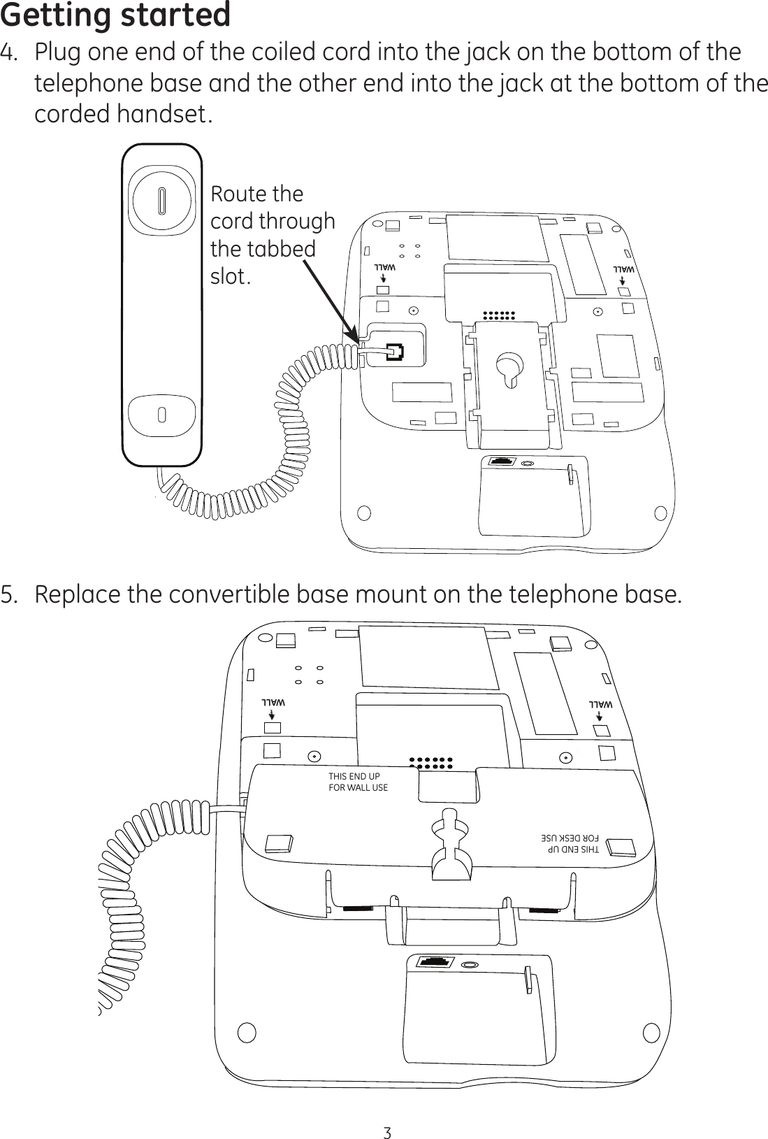 Getting started34.  Plug one end of the coiled cord into the jack on the bottom of the telephone base and the other end into the jack at the bottom of the corded handset.5.  Replace the convertible base mount on the telephone base.DESKDESKWALLWALLWALLWALLTHIS END UP  FOR WALL USETHIS END UP  FOR DESK USEDESK DESKWALL WALLRoute the cord through the tabbed slot.WALLWALL