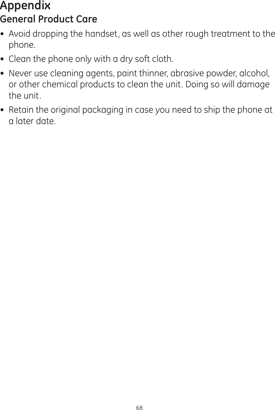 Appendix68General Product Care Avoid dropping the handset, as well as other rough treatment to the phone. Clean the phone only with a dry soft cloth. Never use cleaning agents, paint thinner, abrasive powder, alcohol, or other chemical products to clean the unit. Doing so will damage the unit. Retain the original packaging in case you need to ship the phone at a later date.