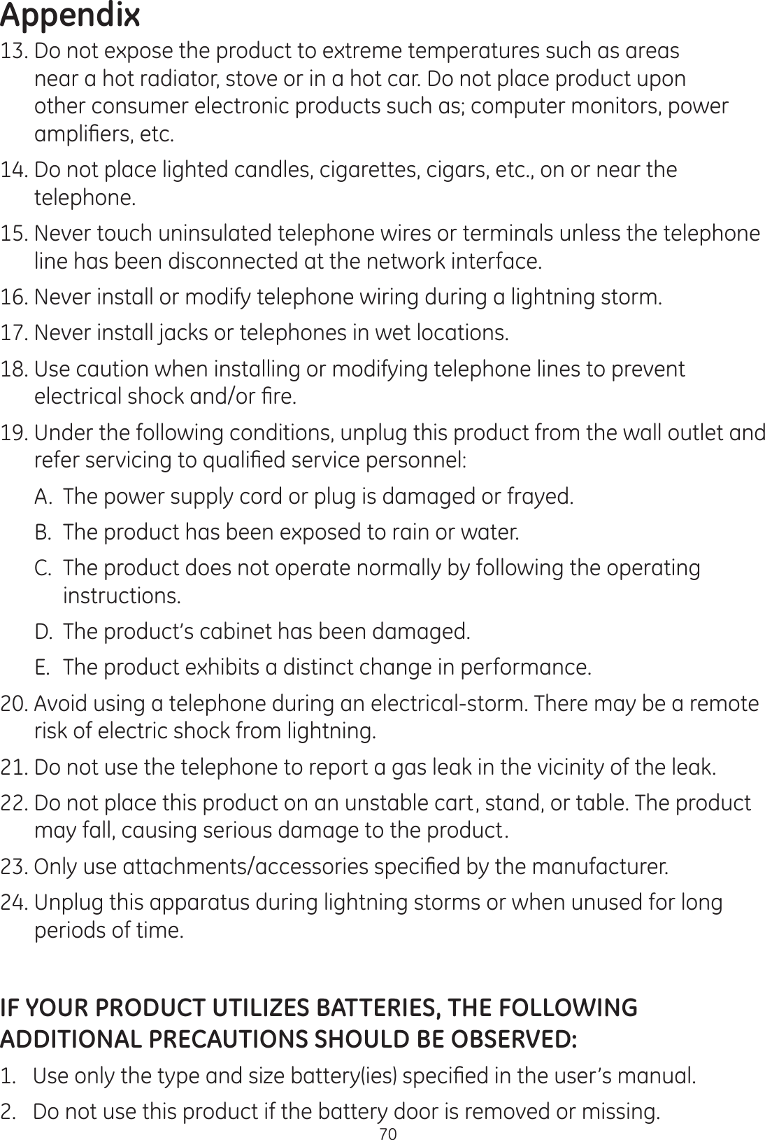 Appendix7013. Do not expose the product to extreme temperatures such as areas near a hot radiator, stove or in a hot car. Do not place product upon other consumer electronic products such as; computer monitors, power DPSOL¿HUVHWF14. Do not place lighted candles, cigarettes, cigars, etc., on or near the telephone.  15. Never touch uninsulated telephone wires or terminals unless the telephone line has been disconnected at the network interface.16. Never install or modify telephone wiring during a lightning storm.  17. Never install jacks or telephones in wet locations.   18. Use caution when installing or modifying telephone lines to prevent HOHFWULFDOVKRFNDQGRU¿UH19. Under the following conditions, unplug this product from the wall outlet and UHIHUVHUYLFLQJWRTXDOL¿HGVHUYLFHSHUVRQQHO  A.  The power supply cord or plug is damaged or frayed.    B.  The product has been exposed to rain or water.   C.  The product does not operate normally by following the operating      instructions.  D.  The product’s cabinet has been damaged.    E.  The product exhibits a distinct change in performance. 20. Avoid using a telephone during an electrical-storm. There may be a remote risk of electric shock from lightning.  21. Do not use the telephone to report a gas leak in the vicinity of the leak.   22. Do not place this product on an unstable cart, stand, or table. The product may fall, causing serious damage to the product. 2QO\XVHDWWDFKPHQWVDFFHVVRULHVVSHFL¿HGE\WKHPDQXIDFWXUHU24. Unplug this apparatus during lightning storms or when unused for long periods of time.IF YOUR PRODUCT UTILIZES BATTERIES, THE FOLLOWING ADDITIONAL PRECAUTIONS SHOULD BE OBSERVED:8VHRQO\WKHW\SHDQGVL]HEDWWHU\LHVVSHFL¿HGLQWKHXVHU·VPDQXDO2.   Do not use this product if the battery door is removed or missing.