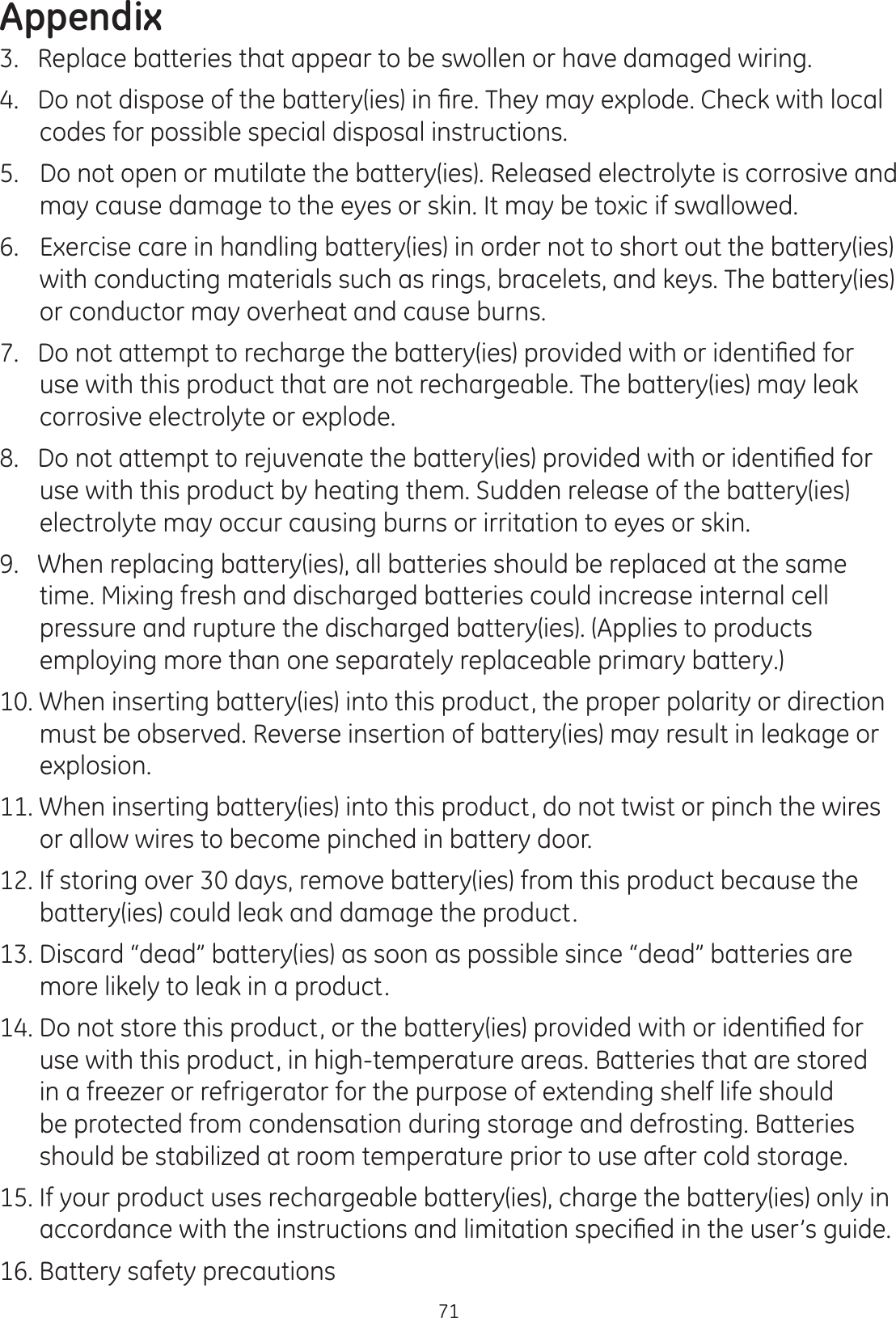 Appendix713.   Replace batteries that appear to be swollen or have damaged wiring. &apos;RQRWGLVSRVHRIWKHEDWWHU\LHVLQ¿UH7KH\PD\H[SORGH&amp;KHFNZLWKORFDOcodes for possible special disposal instructions. 5.   Do not open or mutilate the battery(ies). Released electrolyte is corrosive and may cause damage to the eyes or skin. It may be toxic if swallowed. 6.   Exercise care in handling battery(ies) in order not to short out the battery(ies) with conducting materials such as rings, bracelets, and keys. The battery(ies) or conductor may overheat and cause burns. &apos;RQRWDWWHPSWWRUHFKDUJHWKHEDWWHU\LHVSURYLGHGZLWKRULGHQWL¿HGIRUuse with this product that are not rechargeable. The battery(ies) may leak corrosive electrolyte or explode. &apos;RQRWDWWHPSWWRUHMXYHQDWHWKHEDWWHU\LHVSURYLGHGZLWKRULGHQWL¿HGIRUuse with this product by heating them. Sudden release of the battery(ies) electrolyte may occur causing burns or irritation to eyes or skin.9.   When replacing battery(ies), all batteries should be replaced at the same  time. Mixing fresh and discharged batteries could increase internal cell pressure and rupture the discharged battery(ies). (Applies to products employing more than one separately replaceable primary battery.)  10. When inserting battery(ies) into this product, the proper polarity or direction must be observed. Reverse insertion of battery(ies) may result in leakage or explosion. 11. When inserting battery(ies) into this product, do not twist or pinch the wires or allow wires to become pinched in battery door.  12. If storing over 30 days, remove battery(ies) from this product because the battery(ies) could leak and damage the product. 13. Discard “dead” battery(ies) as soon as possible since “dead” batteries are more likely to leak in a product.  &apos;RQRWVWRUHWKLVSURGXFWRUWKHEDWWHU\LHVSURYLGHGZLWKRULGHQWL¿HGIRUuse with this product, in high-temperature areas. Batteries that are stored  in a freezer or refrigerator for the purpose of extending shelf life should be protected from condensation during storage and defrosting. Batteries should be stabilized at room temperature prior to use after cold storage.  15. If your product uses rechargeable battery(ies), charge the battery(ies) only in DFFRUGDQFHZLWKWKHLQVWUXFWLRQVDQGOLPLWDWLRQVSHFL¿HGLQWKHXVHU·VJXLGH16. Battery safety precautions