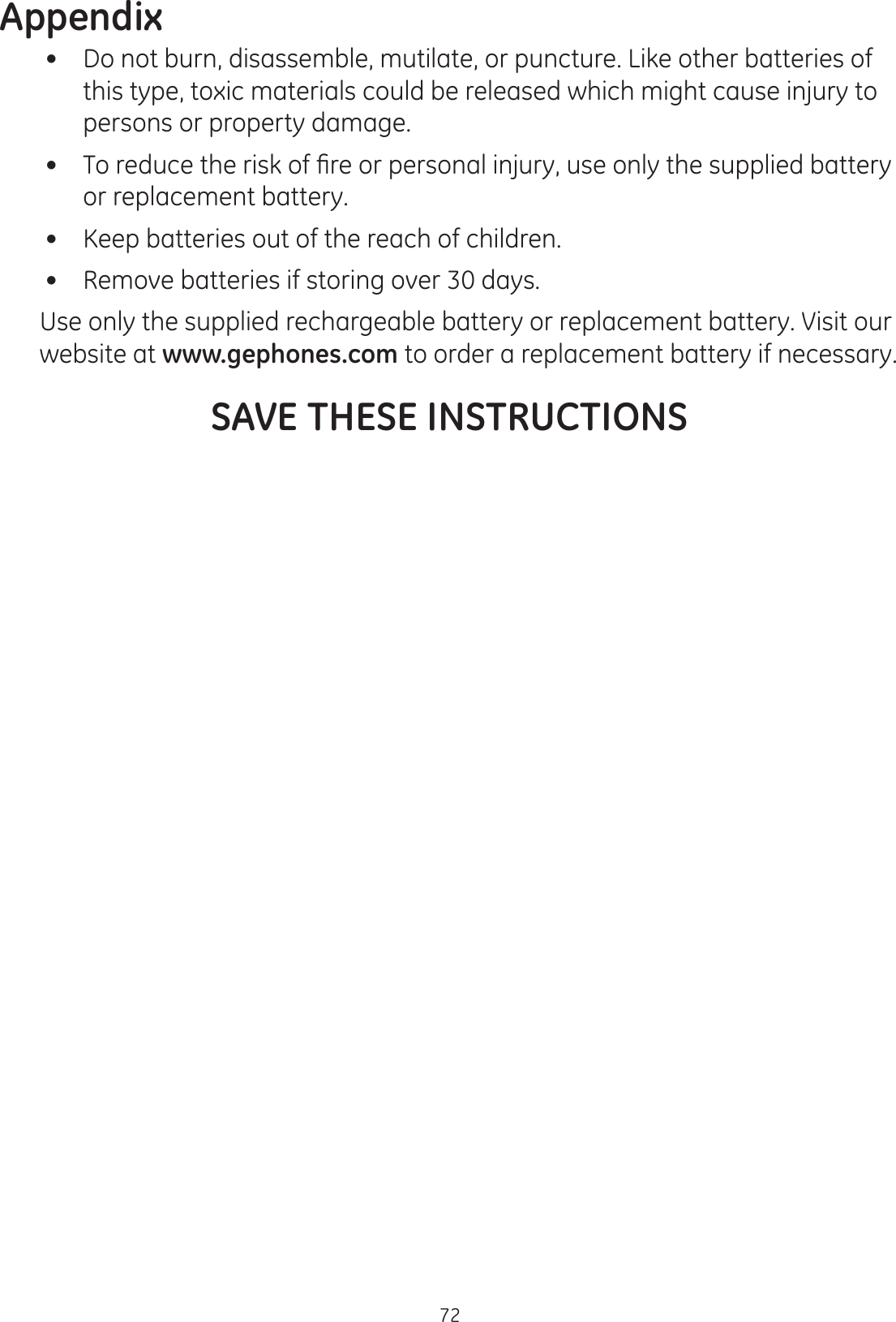 Appendix72   Do not burn, disassemble, mutilate, or puncture. Like other batteries of this type, toxic materials could be released which might cause injury to persons or property damage.  7RUHGXFHWKHULVNRI¿UHRUSHUVRQDOLQMXU\XVHRQO\WKHVXSSOLHGEDWWHU\or replacement battery.    Keep batteries out of the reach of children.    Remove batteries if storing over 30 days.  Use only the supplied rechargeable battery or replacement battery. Visit our website at www.gephones.com to order a replacement battery if necessary. SAVE THESE INSTRUCTIONS