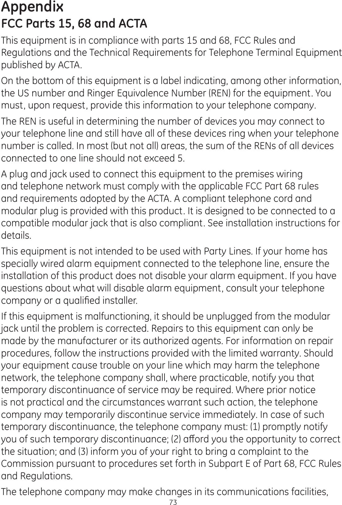 Appendix73FCC Parts 15, 68 and ACTAThis equipment is in compliance with parts 15 and 68, FCC Rules and Regulations and the Technical Requirements for Telephone Terminal Equipment published by ACTA.On the bottom of this equipment is a label indicating, among other information, the US number and Ringer Equivalence Number (REN) for the equipment. You must, upon request, provide this information to your telephone company.The REN is useful in determining the number of devices you may connect to your telephone line and still have all of these devices ring when your telephone number is called. In most (but not all) areas, the sum of the RENs of all devices connected to one line should not exceed 5. A plug and jack used to connect this equipment to the premises wiring and telephone network must comply with the applicable FCC Part 68 rules and requirements adopted by the ACTA. A compliant telephone cord and modular plug is provided with this product. It is designed to be connected to a compatible modular jack that is also compliant. See installation instructions for details.This equipment is not intended to be used with Party Lines. If your home has specially wired alarm equipment connected to the telephone line, ensure the installation of this product does not disable your alarm equipment. If you have questions about what will disable alarm equipment, consult your telephone FRPSDQ\RUDTXDOL¿HGLQVWDOOHUIf this equipment is malfunctioning, it should be unplugged from the modular jack until the problem is corrected. Repairs to this equipment can only be made by the manufacturer or its authorized agents. For information on repair procedures, follow the instructions provided with the limited warranty. Should your equipment cause trouble on your line which may harm the telephone network, the telephone company shall, where practicable, notify you that temporary discontinuance of service may be required. Where prior notice is not practical and the circumstances warrant such action, the telephone company may temporarily discontinue service immediately. In case of such temporary discontinuance, the telephone company must: (1) promptly notify \RXRIVXFKWHPSRUDU\GLVFRQWLQXDQFHDȺRUG\RXWKHRSSRUWXQLW\WRFRUUHFWthe situation; and (3) inform you of your right to bring a complaint to the Commission pursuant to procedures set forth in Subpart E of Part 68, FCC Rules and Regulations.The telephone company may make changes in its communications facilities, 