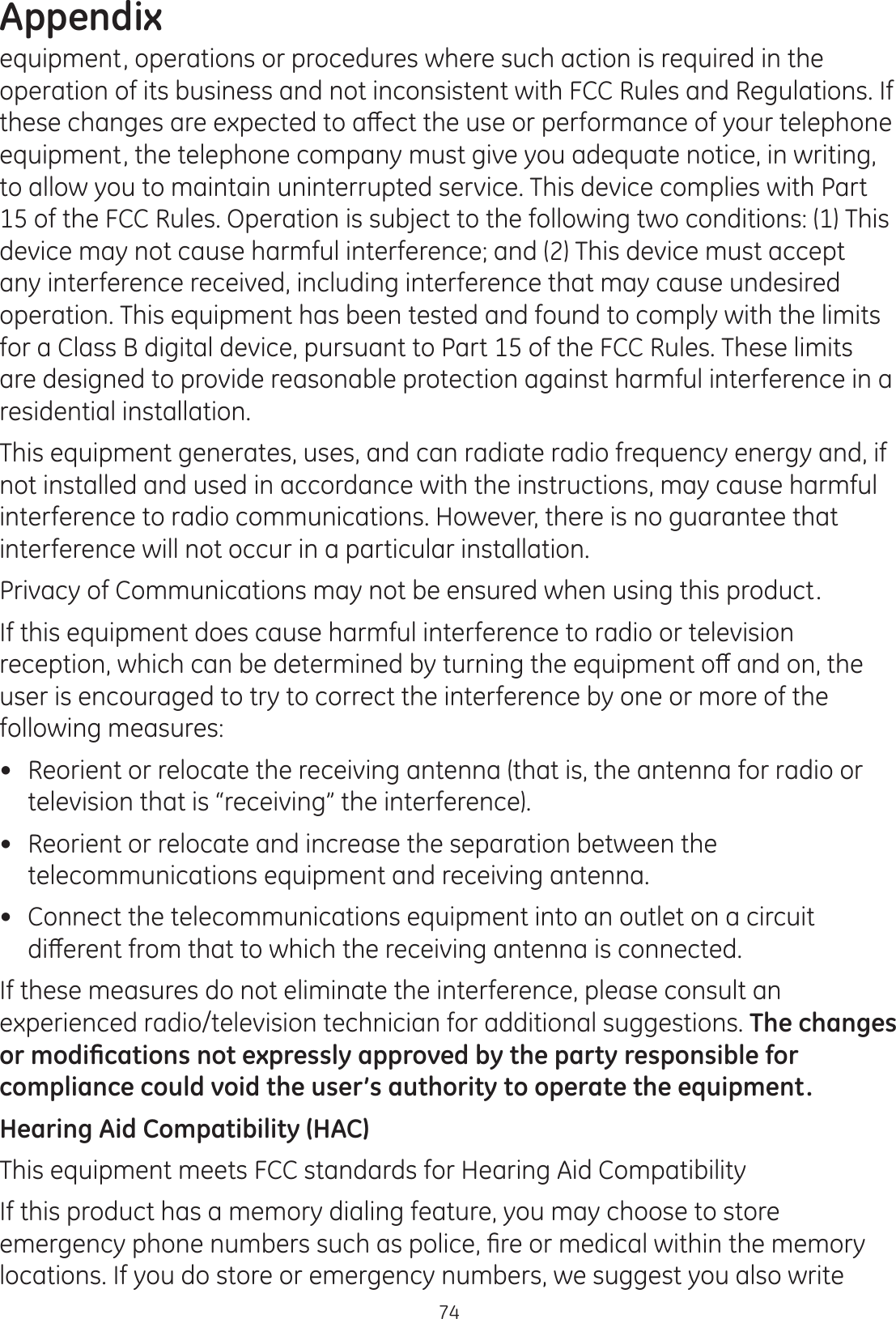 Appendix74equipment, operations or procedures where such action is required in the operation of its business and not inconsistent with FCC Rules and Regulations. If WKHVHFKDQJHVDUHH[SHFWHGWRDȺHFWWKHXVHRUSHUIRUPDQFHRI\RXUWHOHSKRQHequipment, the telephone company must give you adequate notice, in writing, to allow you to maintain uninterrupted service. This device complies with Part 15 of the FCC Rules. Operation is subject to the following two conditions: (1) This device may not cause harmful interference; and (2) This device must accept any interference received, including interference that may cause undesired operation. This equipment has been tested and found to comply with the limits for a Class B digital device, pursuant to Part 15 of the FCC Rules. These limits are designed to provide reasonable protection against harmful interference in a residential installation.This equipment generates, uses, and can radiate radio frequency energy and, if not installed and used in accordance with the instructions, may cause harmful interference to radio communications. However, there is no guarantee that interference will not occur in a particular installation. Privacy of Communications may not be ensured when using this product.If this equipment does cause harmful interference to radio or television UHFHSWLRQZKLFKFDQEHGHWHUPLQHGE\WXUQLQJWKHHTXLSPHQWRȺDQGRQWKHuser is encouraged to try to correct the interference by one or more of the following measures: Reorient or relocate the receiving antenna (that is, the antenna for radio or television that is “receiving” the interference). Reorient or relocate and increase the separation between the telecommunications equipment and receiving antenna. Connect the telecommunications equipment into an outlet on a circuit GLȺHUHQWIURPWKDWWRZKLFKWKHUHFHLYLQJDQWHQQDLVFRQQHFWHGIf these measures do not eliminate the interference, please consult an experienced radio/television technician for additional suggestions. The changes RUPRGL¿FDWLRQVQRWH[SUHVVO\DSSURYHGE\WKHSDUW\UHVSRQVLEOHIRUcompliance could void the user’s authority to operate the equipment.Hearing Aid Compatibility (HAC)This equipment meets FCC standards for Hearing Aid CompatibilityIf this product has a memory dialing feature, you may choose to store HPHUJHQF\SKRQHQXPEHUVVXFKDVSROLFH¿UHRUPHGLFDOZLWKLQWKHPHPRU\locations. If you do store or emergency numbers, we suggest you also write 