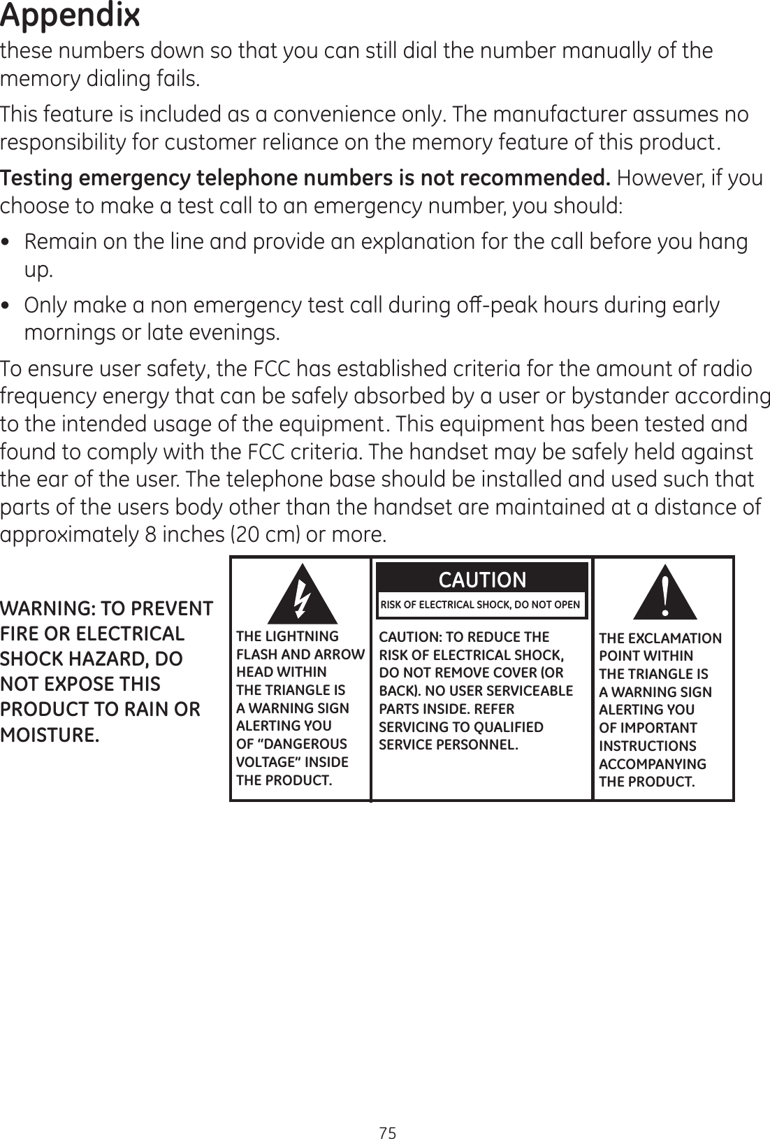 Appendix75these numbers down so that you can still dial the number manually of the memory dialing fails.   This feature is included as a convenience only. The manufacturer assumes no responsibility for customer reliance on the memory feature of this product. Testing emergency telephone numbers is not recommended. However, if you choose to make a test call to an emergency number, you should: Remain on the line and provide an explanation for the call before you hang up.   2QO\PDNHDQRQHPHUJHQF\WHVWFDOOGXULQJRȺSHDNKRXUVGXULQJHDUO\mornings or late evenings.  To ensure user safety, the FCC has established criteria for the amount of radio frequency energy that can be safely absorbed by a user or bystander according to the intended usage of the equipment. This equipment has been tested and found to comply with the FCC criteria. The handset may be safely held against the ear of the user. The telephone base should be installed and used such that parts of the users body other than the handset are maintained at a distance of approximately 8 inches (20 cm) or more.   THE LIGHTNING FLASH AND ARROW HEAD WITHIN THE TRIANGLE IS A WARNING SIGN ALERTING YOU OF “DANGEROUS VOLTAGE” INSIDE THE PRODUCT.CAUTIONRISK OF ELECTRICAL SHOCK, DO NOT OPEN CAUTION: TO REDUCE THE RISK OF ELECTRICAL SHOCK, DO NOT REMOVE COVER (OR BACK). NO USER SERVICEABLE PARTS INSIDE. REFER SERVICING TO QUALIFIED SERVICE PERSONNEL.THE EXCLAMATION POINT WITHIN THE TRIANGLE IS A WARNING SIGN ALERTING YOU OF IMPORTANT INSTRUCTIONS ACCOMPANYING THE PRODUCT.WARNING: TO PREVENT FIRE OR ELECTRICAL SHOCK HAZARD, DO NOT EXPOSE THIS PRODUCT TO RAIN OR MOISTURE.