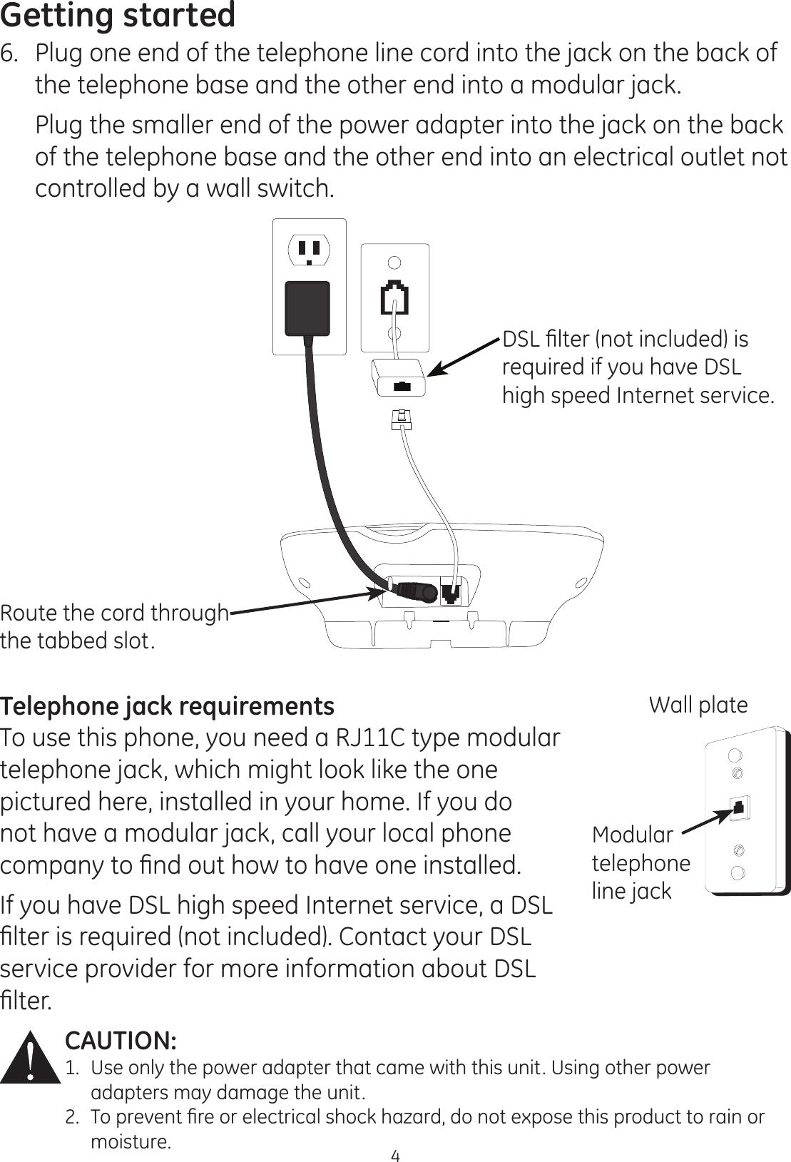 Getting started4CAUTION: 1.  Use only the power adapter that came with this unit. Using other power      adapters may damage the unit.7RSUHYHQW¿UHRUHOHFWULFDOVKRFNKD]DUGGRQRWH[SRVHWKLVSURGXFWWRUDLQRU  moisture. Telephone jack requirementsTo use this phone, you need a RJ11C type modular telephone jack, which might look like the one pictured here, installed in your home. If you do not have a modular jack, call your local phone FRPSDQ\WR¿QGRXWKRZWRKDYHRQHLQVWDOOHGIf you have DSL high speed Internet service, a DSL ¿OWHULVUHTXLUHGQRWLQFOXGHG&amp;RQWDFW\RXU&apos;6/service provider for more information about DSL ¿OWHUWall plateModular telephone line jack6.  Plug one end of the telephone line cord into the jack on the back of the telephone base and the other end into a modular jack.  Plug the smaller end of the power adapter into the jack on the back of the telephone base and the other end into an electrical outlet not controlled by a wall switch. &apos;6/¿OWHUQRWLQFOXGHGLVrequired if you have DSL high speed Internet service.Route the cord through the tabbed slot.