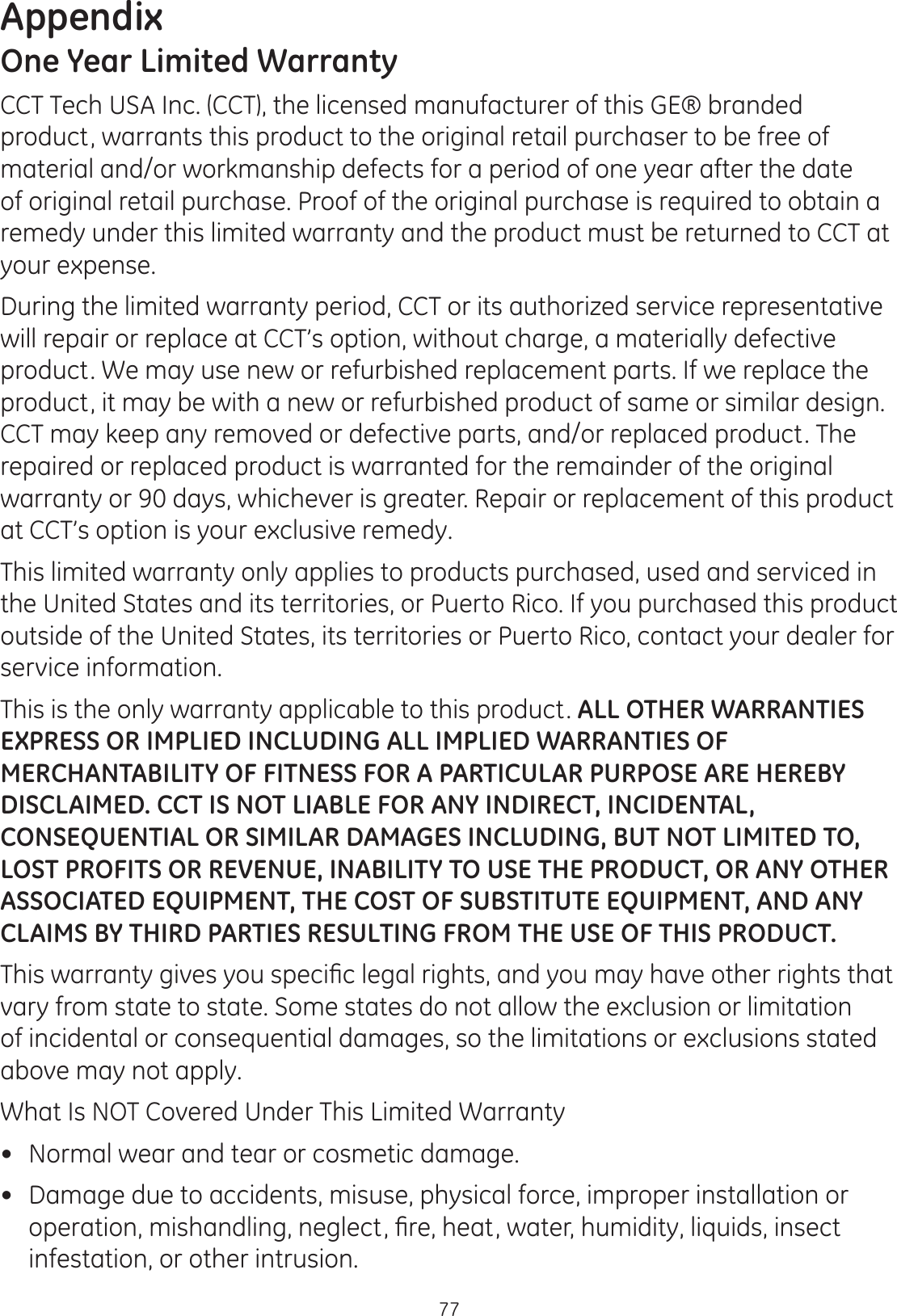 Appendix77One Year Limited WarrantyCCT Tech USA Inc. (CCT), the licensed manufacturer of this GE® branded product, warrants this product to the original retail purchaser to be free of material and/or workmanship defects for a period of one year after the date of original retail purchase. Proof of the original purchase is required to obtain a remedy under this limited warranty and the product must be returned to CCT at your expense. During the limited warranty period, CCT or its authorized service representative will repair or replace at CCT’s option, without charge, a materially defective product. We may use new or refurbished replacement parts. If we replace the product, it may be with a new or refurbished product of same or similar design. CCT may keep any removed or defective parts, and/or replaced product. The repaired or replaced product is warranted for the remainder of the original warranty or 90 days, whichever is greater. Repair or replacement of this product at CCT’s option is your exclusive remedy.  This limited warranty only applies to products purchased, used and serviced in the United States and its territories, or Puerto Rico. If you purchased this product outside of the United States, its territories or Puerto Rico, contact your dealer for service information.This is the only warranty applicable to this product. ALL OTHER WARRANTIES EXPRESS OR IMPLIED INCLUDING ALL IMPLIED WARRANTIES OF MERCHANTABILITY OF FITNESS FOR A PARTICULAR PURPOSE ARE HEREBY DISCLAIMED. CCT IS NOT LIABLE FOR ANY INDIRECT, INCIDENTAL, CONSEQUENTIAL OR SIMILAR DAMAGES INCLUDING, BUT NOT LIMITED TO, LOST PROFITS OR REVENUE, INABILITY TO USE THE PRODUCT, OR ANY OTHER ASSOCIATED EQUIPMENT, THE COST OF SUBSTITUTE EQUIPMENT, AND ANY CLAIMS BY THIRD PARTIES RESULTING FROM THE USE OF THIS PRODUCT. 7KLVZDUUDQW\JLYHV\RXVSHFL¿FOHJDOULJKWVDQG\RXPD\KDYHRWKHUULJKWVWKDWvary from state to state. Some states do not allow the exclusion or limitation of incidental or consequential damages, so the limitations or exclusions stated above may not apply.  What Is NOT Covered Under This Limited Warranty Normal wear and tear or cosmetic damage. Damage due to accidents, misuse, physical force, improper installation or RSHUDWLRQPLVKDQGOLQJQHJOHFW¿UHKHDWZDWHUKXPLGLW\OLTXLGVLQVHFWinfestation, or other intrusion.  