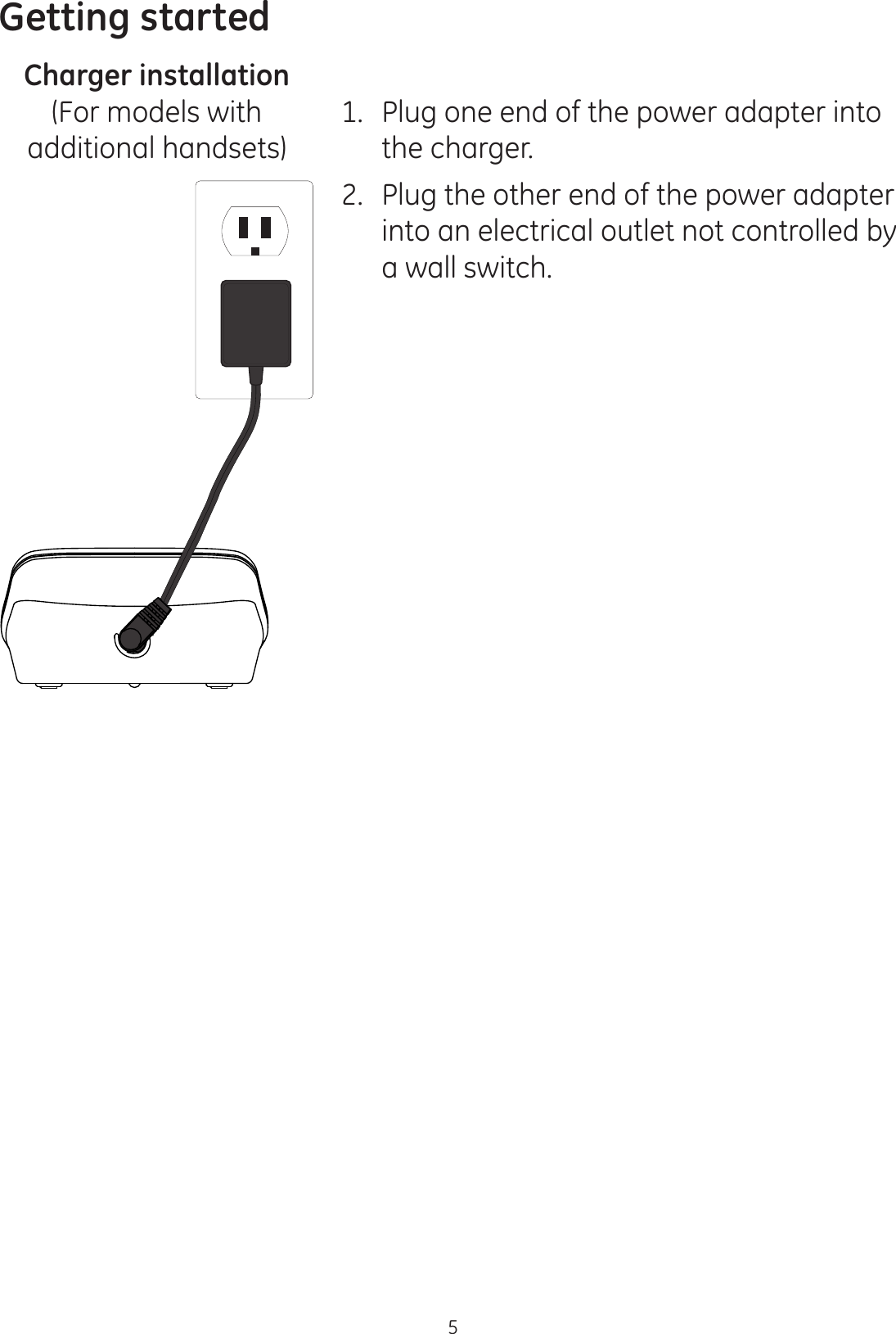 Getting started5Charger installation1.  Plug one end of the power adapter into the charger. 2.  Plug the other end of the power adapter into an electrical outlet not controlled by a wall switch. (For models with additional handsets)