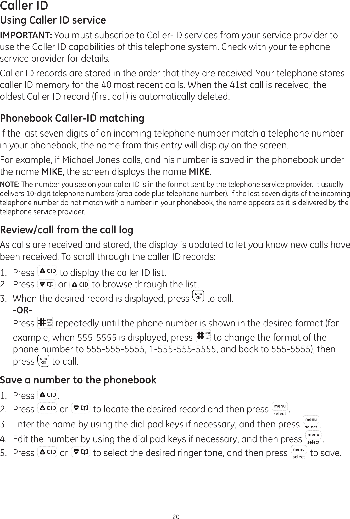 20Caller IDUsing Caller ID serviceIMPORTANT: You must subscribe to Caller-ID services from your service provider to use the Caller ID capabilities of this telephone system. Check with your telephone service provider for details.Caller ID records are stored in the order that they are received. Your telephone stores caller ID memory for the 40 most recent calls. When the 41st call is received, the ROGHVW&amp;DOOHU,&apos;UHFRUG¿UVWFDOOLVDXWRPDWLFDOO\GHOHWHGPhonebook Caller-ID matchingIf the last seven digits of an incoming telephone number match a telephone number in your phonebook, the name from this entry will display on the screen.For example, if Michael Jones calls, and his number is saved in the phonebook under the name MIKE, the screen displays the name MIKE.NOTE: The number you see on your caller ID is in the format sent by the telephone service provider. It usually delivers 10-digit telephone numbers (area code plus telephone number). If the last seven digits of the incoming telephone number do not match with a number in your phonebook, the name appears as it is delivered by the telephone service provider. Review/call from the call logAs calls are received and stored, the display is updated to let you know new calls have been received. To scroll through the caller ID records:1.  Press  to display the caller ID list.2.  Press   or   to browse through the list.3.  When the desired record is displayed, press   to call. -OR-  Press   repeatedly until the phone number is shown in the desired format (for example, when 555-5555 is displayed, press   to change the format of the phone number to 555-555-5555, 1-555-555-5555, and back to 555-5555), then press   to call.Save a number to the phonebook1.  Press  .2.  Press   or   to locate the desired record and then press  .3.  Enter the name by using the dial pad keys if necessary, and then press  .4.  Edit the number by using the dial pad keys if necessary, and then press  . 5.  Press   or   to select the desired ringer tone, and then press   to save.