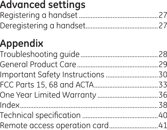 Advanced settingsRegistering a handset ...............................................27Deregistering a handset ...........................................27AppendixTroubleshooting guide ..............................................28General Product Care ................................................29Important Safety Instructions ...............................30FCC Parts 15, 68 and ACTA ......................................33One Year Limited Warranty ....................................36Index ..................................................................................387HFKQLFDOVSHFL¿FDWLRQ .............................................40Remote access operation card .............................41