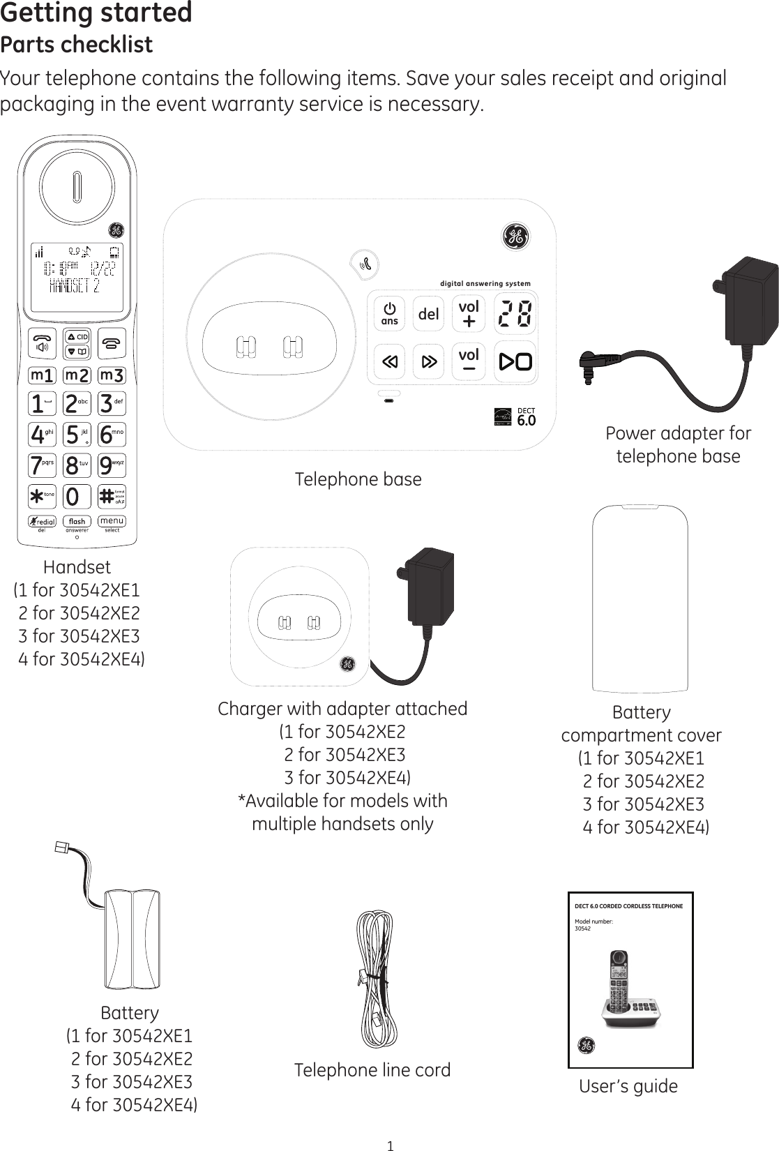 1Getting startedParts checklistYour telephone contains the following items. Save your sales receipt and original packaging in the event warranty service is necessary.Charger with adapter attached(1 for 30542XE2 2 for 30542XE3   3 for 30542XE4)*Available for models with multiple handsets onlyHandset(1 for 30542XE1 2 for 30542XE2  3 for 30542XE3  4 for 30542XE4)Battery compartment cover(1 for 30542XE1 2 for 30542XE2  3 for 30542XE3  4 for 30542XE4)Battery(1 for 30542XE1 2 for 30542XE2  3 for 30542XE3  4 for 30542XE4)Telephone line cordTelephone baseUser’s guidePower adapter for telephone basedelvolvolansdigital answering systemDECT 6.0 CORDED CORDLESS TELEPHONEModel number:30542