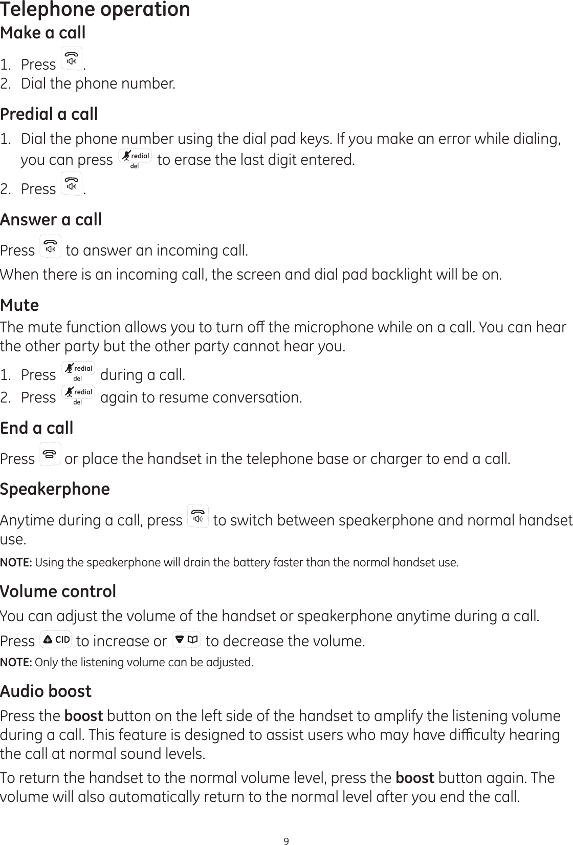 9Telephone operationMake a call1.  Press  .2.  Dial the phone number.Predial a call1.  Dial the phone number using the dial pad keys. If you make an error while dialing, you can press  redial  to erase the last digit entered. 2.  Press .Answer a callPress   to answer an incoming call. When there is an incoming call, the screen and dial pad backlight will be on.Mute7KHPXWHIXQFWLRQDOORZV\RXWRWXUQRȺWKHPLFURSKRQHZKLOHRQDFDOO&lt;RXFDQKHDUthe other party but the other party cannot hear you.1.  Press  redial  during a call.2.  Press  redial  again to resume conversation.End a callPress   or place the handset in the telephone base or charger to end a call.SpeakerphoneAnytime during a call, press   to switch between speakerphone and normal handset use.NOTE: Using the speakerphone will drain the battery faster than the normal handset use.Volume controlYou can adjust the volume of the handset or speakerphone anytime during a call.Press   to increase or   to decrease the volume. NOTE: Only the listening volume can be adjusted.Audio boostPress the boost button on the left side of the handset to amplify the listening volume GXULQJDFDOO7KLVIHDWXUHLVGHVLJQHGWRDVVLVWXVHUVZKRPD\KDYHGLȻFXOW\KHDULQJthe call at normal sound levels. To return the handset to the normal volume level, press the boost button again. The volume will also automatically return to the normal level after you end the call.