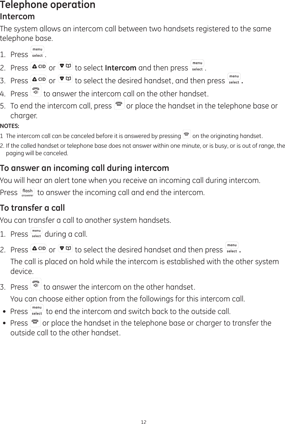 Telephone operation12IntercomThe system allows an intercom call between two handsets registered to the same telephone base.1.  Press .2.  Press   or   to select Intercom and then press  .3.  Press   or   to select the desired handset, and then press  .4.  Press   to answer the intercom call on the other handset.5.  To end the intercom call, press   or place the handset in the telephone base or charger.    NOTES: 1  The intercom call can be canceled before it is answered by pressing   on the originating handset.2.  If the called handset or telephone base does not answer within one minute, or is busy, or is out of range, the    paging will be canceled.To answer an incoming call during intercomYou will hear an alert tone when you receive an incoming call during intercom.Press   to answer the incoming call and end the intercom. To transfer a callYou can transfer a call to another system handsets.1.  Press   during a call. 2.  Press   or   to select the desired handset and then press  .   The call is placed on hold while the intercom is established with the other system device.3.  Press   to answer the intercom on the other handset.   You can choose either option from the followings for this intercom call. Press   to end the intercom and switch back to the outside call. Press   or place the handset in the telephone base or charger to transfer the outside call to the other handset.