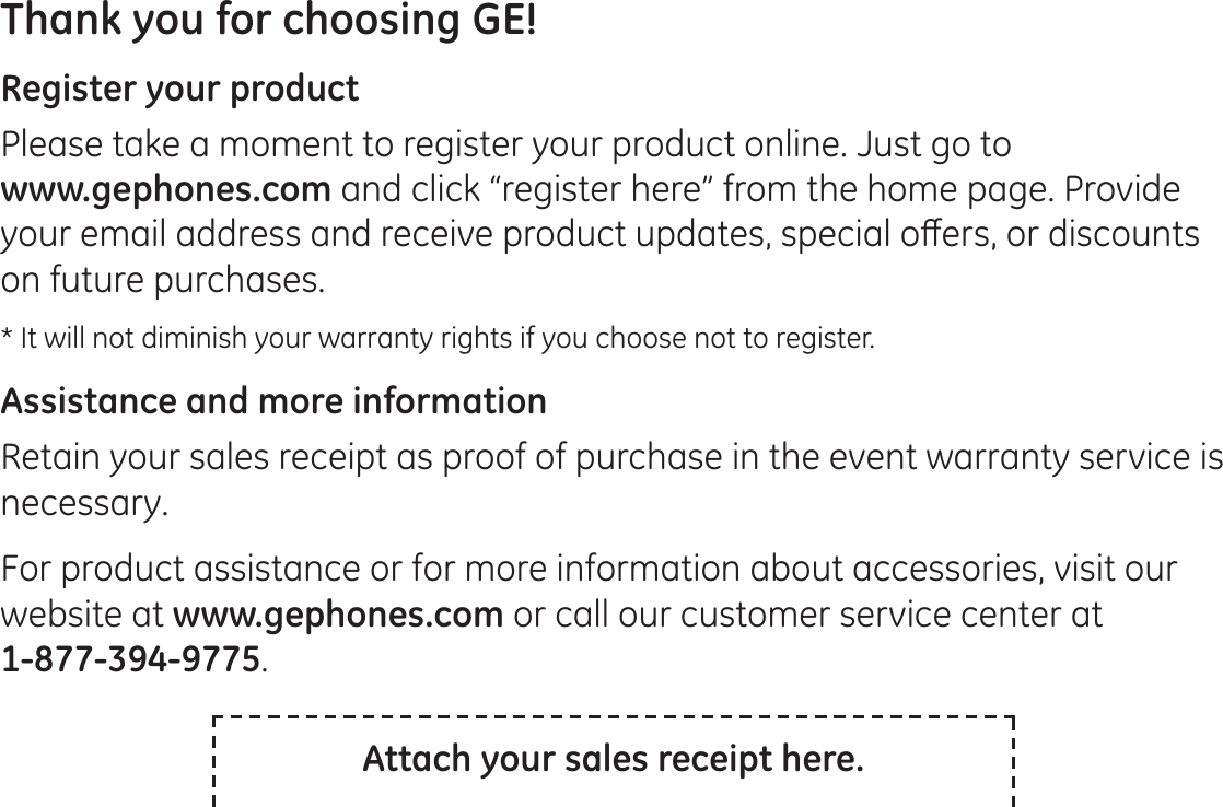 Thank you for choosing GE! Register your productPlease take a moment to register your product online. Just go to  www.gephones.com and click “register here” from the home page. Provide \RXUHPDLODGGUHVVDQGUHFHLYHSURGXFWXSGDWHVVSHFLDORȺHUVRUGLVFRXQWVon future purchases. * It will not diminish your warranty rights if you choose not to register.Assistance and more informationRetain your sales receipt as proof of purchase in the event warranty service is necessary. For product assistance or for more information about accessories, visit our website at www.gephones.com or call our customer service center at  1-877-394-9775.Attach your sales receipt here.