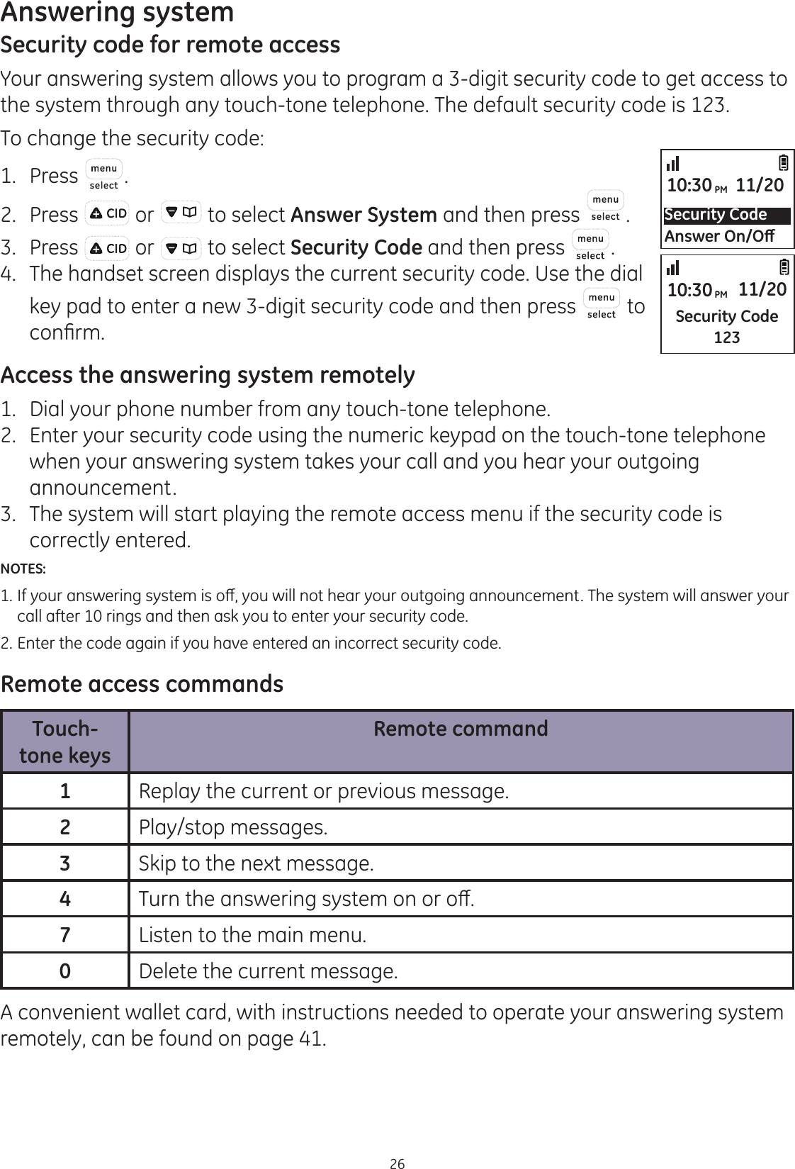 Answering system26Security code for remote accessYour answering system allows you to program a 3-digit security code to get access to the system through any touch-tone telephone. The default security code is 123. To change the security code:1.  Press .2.  Press   or   to select Answer System and then press  . 3.  Press   or   to select Security Code and then press  . 4.  The handset screen displays the current security code. Use the dial key pad to enter a new 3-digit security code and then press   to FRQ¿UPAccess the answering system remotely1.   Dial your phone number from any touch-tone telephone.2.   Enter your security code using the numeric keypad on the touch-tone telephone when your answering system takes your call and you hear your outgoing announcement.3.   The system will start playing the remote access menu if the security code is correctly entered. NOTES: ,I\RXUDQVZHULQJV\VWHPLVRȺ\RXZLOOQRWKHDU\RXURXWJRLQJDQQRXQFHPHQW7KHV\VWHPZLOODQVZHU\RXU  call after 10 rings and then ask you to enter your security code.2. Enter the code again if you have entered an incorrect security code.Remote access commandsTouch-tone keysRemote command1Replay the current or previous message.2Play/stop messages.3Skip to the next message.47XUQWKHDQVZHULQJV\VWHPRQRURȺ7Listen to the main menu.0Delete the current message.A convenient wallet card, with instructions needed to operate your answering system remotely, can be found on page 41.Security Code$QVZHU2Q2ȹ10:30PM 11/20Security Code12310:30PM 11/20