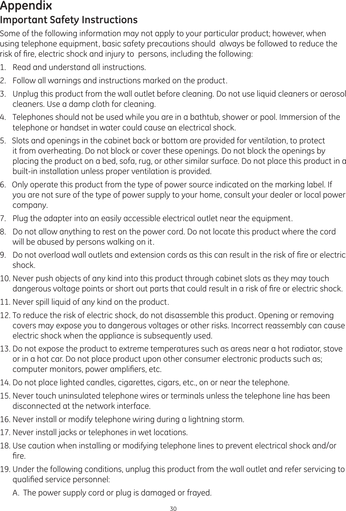 Appendix30Important Safety InstructionsSome of the following information may not apply to your particular product; however, when using telephone equipment, basic safety precautions should  always be followed to reduce the ULVNRI¿UHHOHFWULFVKRFNDQGLQMXU\WRSHUVRQVLQFOXGLQJWKHIROORZLQJ1.  Read and understand all instructions. 2.  Follow all warnings and instructions marked on the product.  3.  Unplug this product from the wall outlet before cleaning. Do not use liquid cleaners or aerosol cleaners. Use a damp cloth for cleaning. 4.   Telephones should not be used while you are in a bathtub, shower or pool. Immersion of the telephone or handset in water could cause an electrical shock. 5.   Slots and openings in the cabinet back or bottom are provided for ventilation, to protect it from overheating. Do not block or cover these openings. Do not block the openings by placing the product on a bed, sofa, rug, or other similar surface. Do not place this product in a built-in installation unless proper ventilation is provided. 6.   Only operate this product from the type of power source indicated on the marking label. If you are not sure of the type of power supply to your home, consult your dealer or local power company. 7.   Plug the adapter into an easily accessible electrical outlet near the equipment.8.  Do not allow anything to rest on the power cord. Do not locate this product where the cord will be abused by persons walking on it.  &apos;RQRWRYHUORDGZDOORXWOHWVDQGH[WHQVLRQFRUGVDVWKLVFDQUHVXOWLQWKHULVNRI¿UHRUHOHFWULFshock. 10. Never push objects of any kind into this product through cabinet slots as they may touch GDQJHURXVYROWDJHSRLQWVRUVKRUWRXWSDUWVWKDWFRXOGUHVXOWLQDULVNRI¿UHRUHOHFWULFVKRFN11. Never spill liquid of any kind on the product.  12. To reduce the risk of electric shock, do not disassemble this product. Opening or removing covers may expose you to dangerous voltages or other risks. Incorrect reassembly can cause electric shock when the appliance is subsequently used.   13. Do not expose the product to extreme temperatures such as areas near a hot radiator, stove or in a hot car. Do not place product upon other consumer electronic products such as; FRPSXWHUPRQLWRUVSRZHUDPSOL¿HUVHWF14. Do not place lighted candles, cigarettes, cigars, etc., on or near the telephone.  15. Never touch uninsulated telephone wires or terminals unless the telephone line has been disconnected at the network interface.16. Never install or modify telephone wiring during a lightning storm.  17. Never install jacks or telephones in wet locations.   18. Use caution when installing or modifying telephone lines to prevent electrical shock and/or ¿UH19. Under the following conditions, unplug this product from the wall outlet and refer servicing to TXDOL¿HGVHUYLFHSHUVRQQHO  A.  The power supply cord or plug is damaged or frayed.  