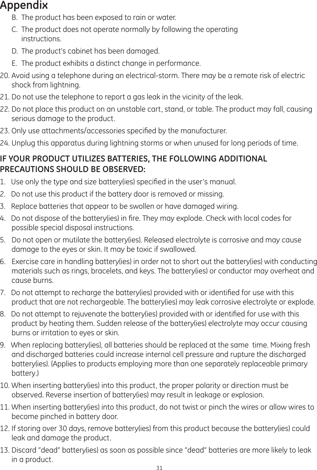 Appendix31  B.  The product has been exposed to rain or water.   C.  The product does not operate normally by following the operating          instructions.  D.  The product’s cabinet has been damaged.    E.  The product exhibits a distinct change in performance. 20. Avoid using a telephone during an electrical-storm. There may be a remote risk of electric shock from lightning.  21. Do not use the telephone to report a gas leak in the vicinity of the leak.   22. Do not place this product on an unstable cart, stand, or table. The product may fall, causing serious damage to the product. 2QO\XVHDWWDFKPHQWVDFFHVVRULHVVSHFL¿HGE\WKHPDQXIDFWXUHU24. Unplug this apparatus during lightning storms or when unused for long periods of time.IF YOUR PRODUCT UTILIZES BATTERIES, THE FOLLOWING ADDITIONAL PRECAUTIONS SHOULD BE OBSERVED:8VHRQO\WKHW\SHDQGVL]HEDWWHU\LHVVSHFL¿HGLQWKHXVHU·VPDQXDO2.   Do not use this product if the battery door is removed or missing.3.   Replace batteries that appear to be swollen or have damaged wiring. &apos;RQRWGLVSRVHRIWKHEDWWHU\LHVLQ¿UH7KH\PD\H[SORGH&amp;KHFNZLWKORFDOFRGHVIRUpossible special disposal instructions. 5.   Do not open or mutilate the battery(ies). Released electrolyte is corrosive and may cause damage to the eyes or skin. It may be toxic if swallowed. 6.   Exercise care in handling battery(ies) in order not to short out the battery(ies) with conducting materials such as rings, bracelets, and keys. The battery(ies) or conductor may overheat and cause burns. &apos;RQRWDWWHPSWWRUHFKDUJHWKHEDWWHU\LHVSURYLGHGZLWKRULGHQWL¿HGIRUXVHZLWKWKLVproduct that are not rechargeable. The battery(ies) may leak corrosive electrolyte or explode. &apos;RQRWDWWHPSWWRUHMXYHQDWHWKHEDWWHU\LHVSURYLGHGZLWKRULGHQWL¿HGIRUXVHZLWKWKLVproduct by heating them. Sudden release of the battery(ies) electrolyte may occur causing burns or irritation to eyes or skin.9.   When replacing battery(ies), all batteries should be replaced at the same  time. Mixing fresh and discharged batteries could increase internal cell pressure and rupture the discharged battery(ies). (Applies to products employing more than one separately replaceable primary battery.)  10. When inserting battery(ies) into this product, the proper polarity or direction must be observed. Reverse insertion of battery(ies) may result in leakage or explosion. 11. When inserting battery(ies) into this product, do not twist or pinch the wires or allow wires to become pinched in battery door.  12. If storing over 30 days, remove battery(ies) from this product because the battery(ies) could leak and damage the product. 13. Discard “dead” battery(ies) as soon as possible since “dead” batteries are more likely to leak in a product.  