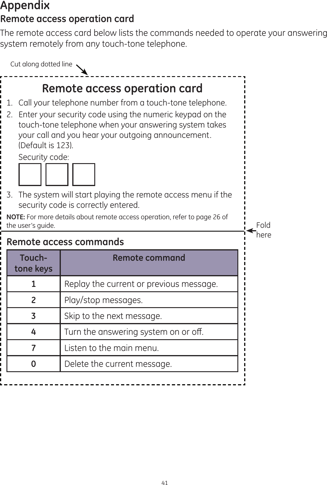 Appendix41Remote access operation cardThe remote access card below lists the commands needed to operate your answering system remotely from any touch-tone telephone. Remote access operation card1.   Call your telephone number from a touch-tone telephone.2.   Enter your security code using the numeric keypad on the touch-tone telephone when your answering system takes your call and you hear your outgoing announcement. (Default is 123).  Security code:                  3.  The system will start playing the remote access menu if the security code is correctly entered.NOTE: For more details about remote access operation, refer to page 26 of the user’s guide.Remote access commandsTouch-tone keysRemote command1Replay the current or previous message.2Play/stop messages.3Skip to the next message.47XUQWKHDQVZHULQJV\VWHPRQRURȺ7Listen to the main menu.0Delete the current message.Cut along dotted lineFold here