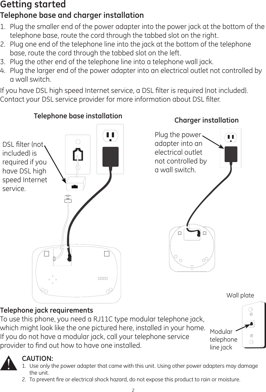 Getting started2CAUTION: 1.  Use only the power adapter that came with this unit. Using other power adapters may damage        the unit. 7RSUHYHQW¿UHRUHOHFWULFDOVKRFNKD]DUGGRQRWH[SRVHWKLVSURGXFWWRUDLQRUPRLVWXUHTelephone base and charger installation1.   Plug the smaller end of the power adapter into the power jack at the bottom of the telephone base, route the cord through the tabbed slot on the right.2.   Plug one end of the telephone line into the jack at the bottom of the telephone base, route the cord through the tabbed slot on the left.3.   Plug the other end of the telephone line into a telephone wall jack.4.   Plug the larger end of the power adapter into an electrical outlet not controlled by a wall switch.,I\RXKDYH&apos;6/KLJKVSHHG,QWHUQHWVHUYLFHD&apos;6/¿OWHULVUHTXLUHGQRWLQFOXGHG&amp;RQWDFW\RXU&apos;6/VHUYLFHSURYLGHUIRUPRUHLQIRUPDWLRQDERXW&apos;6/¿OWHU&apos;6/¿OWHUQRWincluded) is required if you have DSL high speed Internet service.Telephone base installation Charger installationPlug the power adapter into an electrical outlet not controlled by a wall switch. Telephone jack requirementsTo use this phone, you need a RJ11C type modular telephone jack, which might look like the one pictured here, installed in your home. If you do not have a modular jack, call your telephone service SURYLGHUWR¿QGRXWKRZWRKDYHRQHLQVWDOOHGWall plateModular telephone line jack