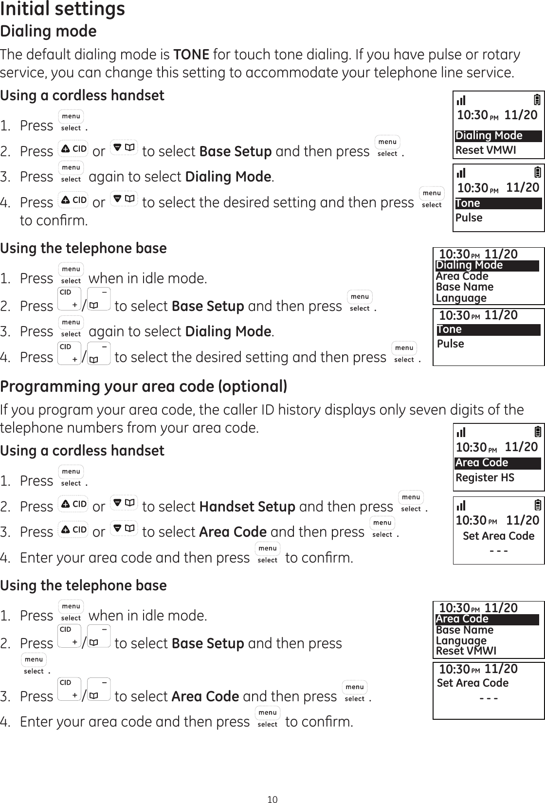 10Initial settingsDialing modeThe default dialing mode is TONE for touch tone dialing. If you have pulse or rotary service, you can change this setting to accommodate your telephone line service.Using a cordless handset1.  Press .2.  Press   or   to select Base Setup and then press  .3.  Press   again to select Dialing Mode.4.  Press   or   to select the desired setting and then press   WRFRQ¿UPUsing the telephone base1.   Press   when in idle mode. 2.   Press  /  to select Base Setup and then press  .3.   Press   again to select Dialing Mode. 4.   Press  /  to select the desired setting and then press  . Programming your area code (optional)If you program your area code, the caller ID history displays only seven digits of the telephone numbers from your area code. Using a cordless handset1.  Press  .2.  Press   or   to select Handset Setup and then press  .3.  Press   or   to select Area Code and then press  .4.   Enter your area code and then press  WRFRQ¿UPUsing the telephone base1.   Press   when in idle mode. 2.   Press  /  to select Base Setup and then press  . 3.   Press  /  to select Area Code and then press  . 4.   Enter your area code and then press  WRFRQ¿UPDialing ModeReset VMWI10:30PM 11/20TonePulse10:30PM 11/20Area CodeRegister HS10:30PM 11/20Set Area Code- - -10:30PM 11/2010:30PM 11/20Dialing ModeArea CodeBase NameLanguage10:30PM 11/20Tone Pulse10:30PM 11/20Set Area Code- - -10:30PM 11/20Area CodeBase NameLanguageReset VMWI