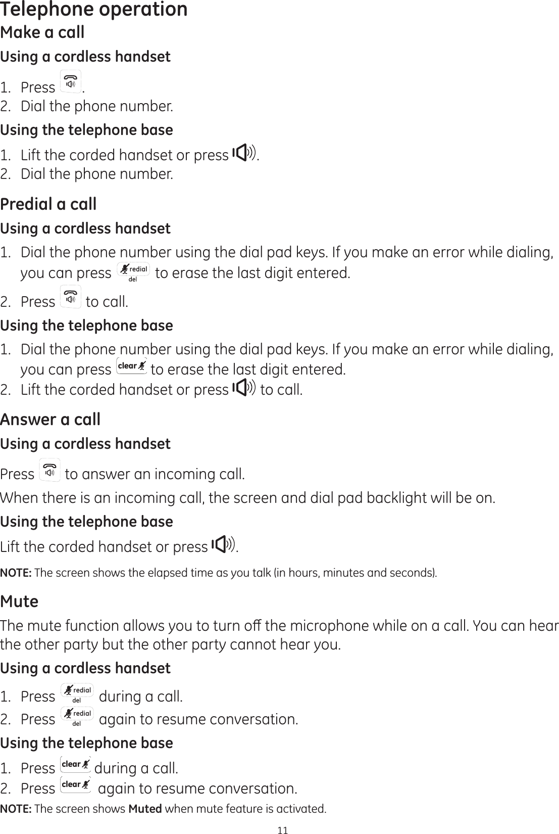 11Telephone operationMake a callUsing a cordless handset1.  Press  .2.  Dial the phone number.Using the telephone base1.  Lift the corded handset or press  .2.  Dial the phone number.Predial a callUsing a cordless handset1.  Dial the phone number using the dial pad keys. If you make an error while dialing, you can press  redial  to erase the last digit entered. 2.  Press   to call.Using the telephone base1.  Dial the phone number using the dial pad keys. If you make an error while dialing, you can press clear  to erase the last digit entered. 2.  Lift the corded handset or press   to call. Answer a callUsing a cordless handsetPress   to answer an incoming call. When there is an incoming call, the screen and dial pad backlight will be on.Using the telephone baseLift the corded handset or press  .NOTE: The screen shows the elapsed time as you talk (in hours, minutes and seconds).Mute7KHPXWHIXQFWLRQDOORZV\RXWRWXUQRȺWKHPLFURSKRQHZKLOHRQDFDOO&lt;RXFDQKHDUthe other party but the other party cannot hear you.Using a cordless handset1.  Press  redial  during a call.2.  Press  redial  again to resume conversation.Using the telephone base1.  Press  clear  during a call.2.  Press  clear   again to resume conversation.NOTE: The screen shows Muted when mute feature is activated.