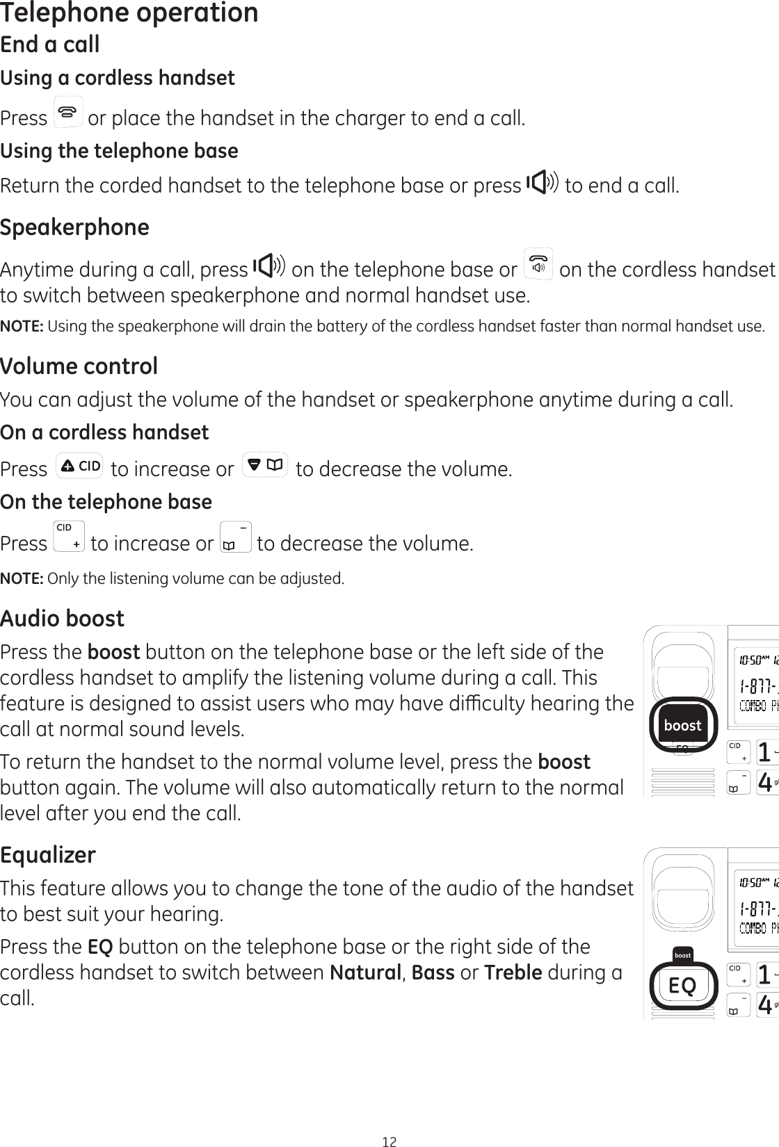 Telephone operation12End a callUsing a cordless handsetPress   or place the handset in the charger to end a call.Using the telephone baseReturn the corded handset to the telephone base or press  to end a call. SpeakerphoneAnytime during a call, press   on the telephone base or   on the cordless handset to switch between speakerphone and normal handset use.NOTE: Using the speakerphone will drain the battery of the cordless handset faster than normal handset use.Volume controlYou can adjust the volume of the handset or speakerphone anytime during a call.On a cordless handsetPress   to increase or   to decrease the volume. On the telephone basePress   to increase or   to decrease the volume.NOTE: Only the listening volume can be adjusted.Audio boostPress the boost button on the telephone base or the left side of the cordless handset to amplify the listening volume during a call. This IHDWXUHLVGHVLJQHGWRDVVLVWXVHUVZKRPD\KDYHGLȻFXOW\KHDULQJWKHcall at normal sound levels. To return the handset to the normal volume level, press the boost button again. The volume will also automatically return to the normal level after you end the call.EqualizerThis feature allows you to change the tone of the audio of the handset to best suit your hearing.Press the EQ button on the telephone base or the right side of the cordless handset to switch between Natural, Bass or Treble during a call. 