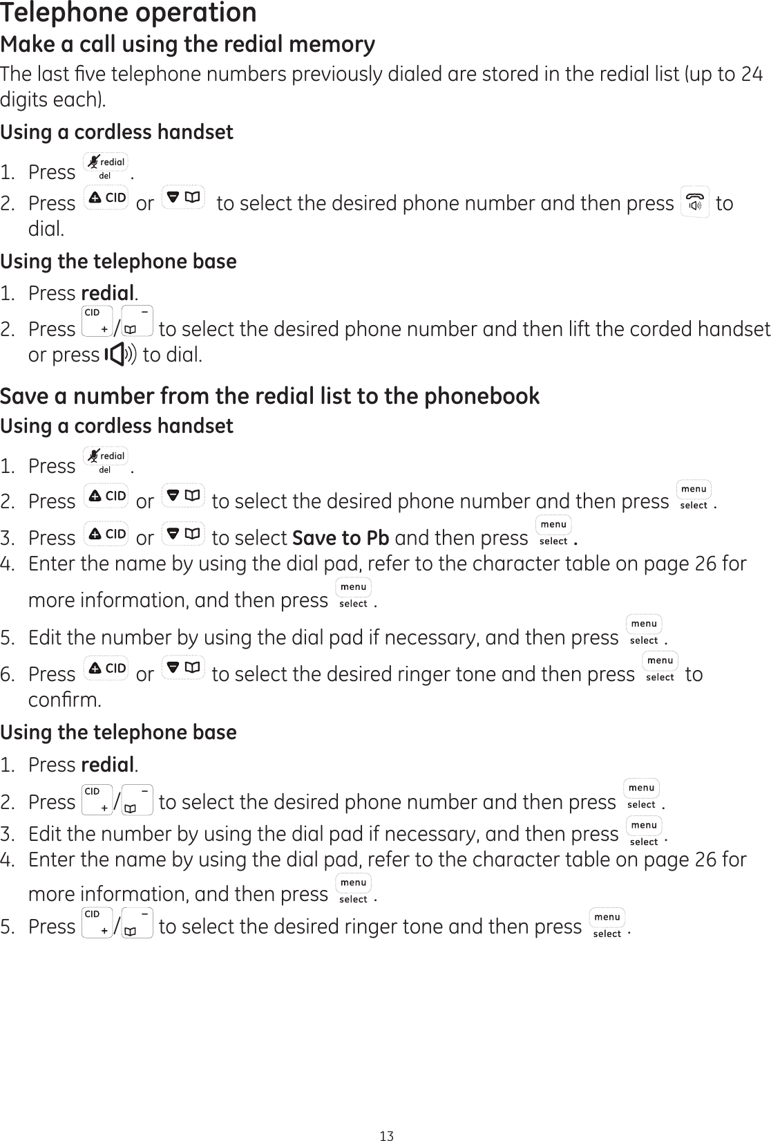 Telephone operation13Make a call using the redial memory7KHODVW¿YHWHOHSKRQHQXPEHUVSUHYLRXVO\GLDOHGDUHVWRUHGLQWKHUHGLDOOLVWXSWRdigits each). Using a cordless handset1.  Press  redial .2.  Press  or    to select the desired phone number and then press   to dial.Using the telephone base1.  Press redial.2.  Press  /  to select the desired phone number and then lift the corded handset or press   to dial. Save a number from the redial list to the phonebookUsing a cordless handset1.  Press  redial .2.  Press   or   to select the desired phone number and then press  .3.  Press   or   to select Save to Pb and then press  .4.  Enter the name by using the dial pad, refer to the character table on page 26 for more information, and then press  .5.  Edit the number by using the dial pad if necessary, and then press  .6.  Press   or   to select the desired ringer tone and then press   to FRQ¿UPUsing the telephone base1.  Press redial.2. Press  /  to select the desired phone number and then press  .3.  Edit the number by using the dial pad if necessary, and then press  .4.  Enter the name by using the dial pad, refer to the character table on page 26 for more information, and then press  .5.  Press  /  to select the desired ringer tone and then press  .