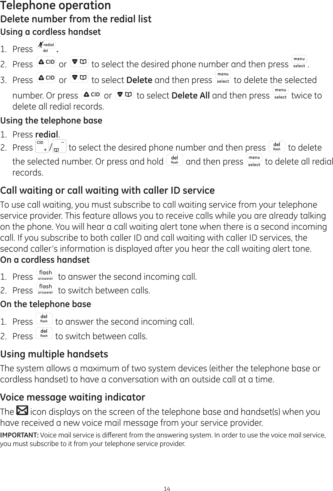 Telephone operation14Delete number from the redial listUsing a cordless handset1.  Press  redial .2.  Press  or   to select the desired phone number and then press  .3.  Press   or   to select Delete and then press   to delete the selected number. Or press   or   to select Delete All and then press   twice to delete all redial records.Using the telephone base1.  Press redial.2. Press  /  to select the desired phone number and then press   to delete the selected number. Or press and hold   and then press   to delete all redial records.Call waiting or call waiting with caller ID serviceTo use call waiting, you must subscribe to call waiting service from your telephone service provider. This feature allows you to receive calls while you are already talking on the phone. You will hear a call waiting alert tone when there is a second incoming call. If you subscribe to both caller ID and call waiting with caller ID services, the second caller’s information is displayed after you hear the call waiting alert tone.On a cordless handset1.  Press   to answer the second incoming call.2.  Press   to switch between calls.On the telephone base1.  Press   to answer the second incoming call. 2.  Press   to switch between calls. Using multiple handsetsThe system allows a maximum of two system devices (either the telephone base or cordless handset) to have a conversation with an outside call at a time. Voice message waiting indicatorThe   icon displays on the screen of the telephone base and handset(s) when you have received a new voice mail message from your service provider. IMPORTANT:9RLFHPDLOVHUYLFHLVGLȺHUHQWIURPWKHDQVZHULQJV\VWHP,QRUGHUWRXVHWKHYRLFHPDLOVHUYLFHyou must subscribe to it from your telephone service provider.