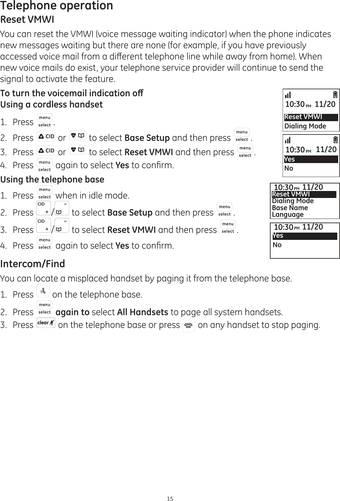 Telephone operation15Reset VMWIYou can reset the VMWI (voice message waiting indicator) when the phone indicates  new messages waiting but there are none (for example, if you have previously DFFHVVHGYRLFHPDLOIURPDGLȺHUHQWWHOHSKRQHOLQHZKLOHDZD\IURPKRPH:KHQnew voice mails do exist, your telephone service provider will continue to send the signal to activate the feature.7RWXUQWKHYRLFHPDLOLQGLFDWLRQRȹUsing a cordless handset1.  Press .2.  Press   or   to select Base Setup and then press  .3.  Press   or   to select Reset VMWI and then press  .4.  Press   again to select Yes WRFRQ¿UPUsing the telephone base1.   Press   when in idle mode. 2.   Press  /  to select Base Setup and then press  . 3.   Press  /  to select Reset VMWI and then press  . 4.  Press   again to select Yes WRFRQ¿UPIntercom/FindYou can locate a misplaced handset by paging it from the telephone base.1.  Press   on the telephone base. 2.  Press   again to select All Handsets to page all system handsets. 3.  Press  clear  on the telephone base or press   on any handset to stop paging.Reset VMWIDialing Mode10:30PM 11/20YesNo10:30PM 11/2010:30PM 11/20YesNo10:30PM 11/20Reset VMWIDialing ModeBase NameLanguage