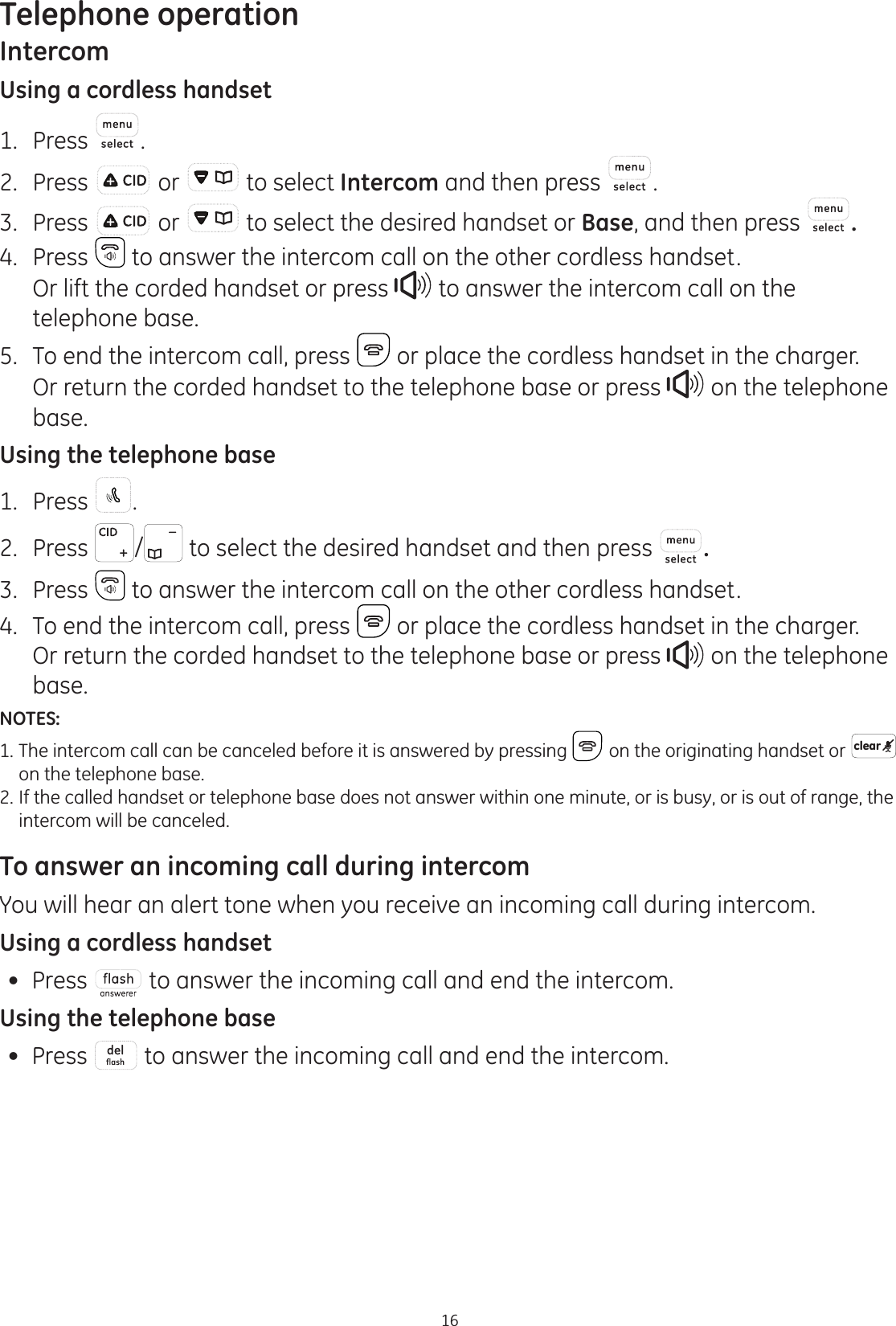 Telephone operation16IntercomUsing a cordless handset1.  Press .2.  Press   or   to select Intercom and then press  .3.  Press   or   to select the desired handset or Base, and then press  .4.  Press   to answer the intercom call on the other cordless handset.  Or lift the corded handset or press   to answer the intercom call on the telephone base.5.  To end the intercom call, press   or place the cordless handset in the charger.   Or return the corded handset to the telephone base or press   on the telephone base. Using the telephone base1.  Press  .2.  Press  /  to select the desired handset and then press  .3.  Press   to answer the intercom call on the other cordless handset.4.  To end the intercom call, press   or place the cordless handset in the charger.   Or return the corded handset to the telephone base or press   on the telephone base.NOTES:1. The intercom call can be canceled before it is answered by pressing   on the originating handset or  clear    on the telephone base.2. If the called handset or telephone base does not answer within one minute, or is busy, or is out of range, the    intercom will be canceled.To answer an incoming call during intercomYou will hear an alert tone when you receive an incoming call during intercom.Using a cordless handset Press   to answer the incoming call and end the intercom. Using the telephone base Press   to answer the incoming call and end the intercom.