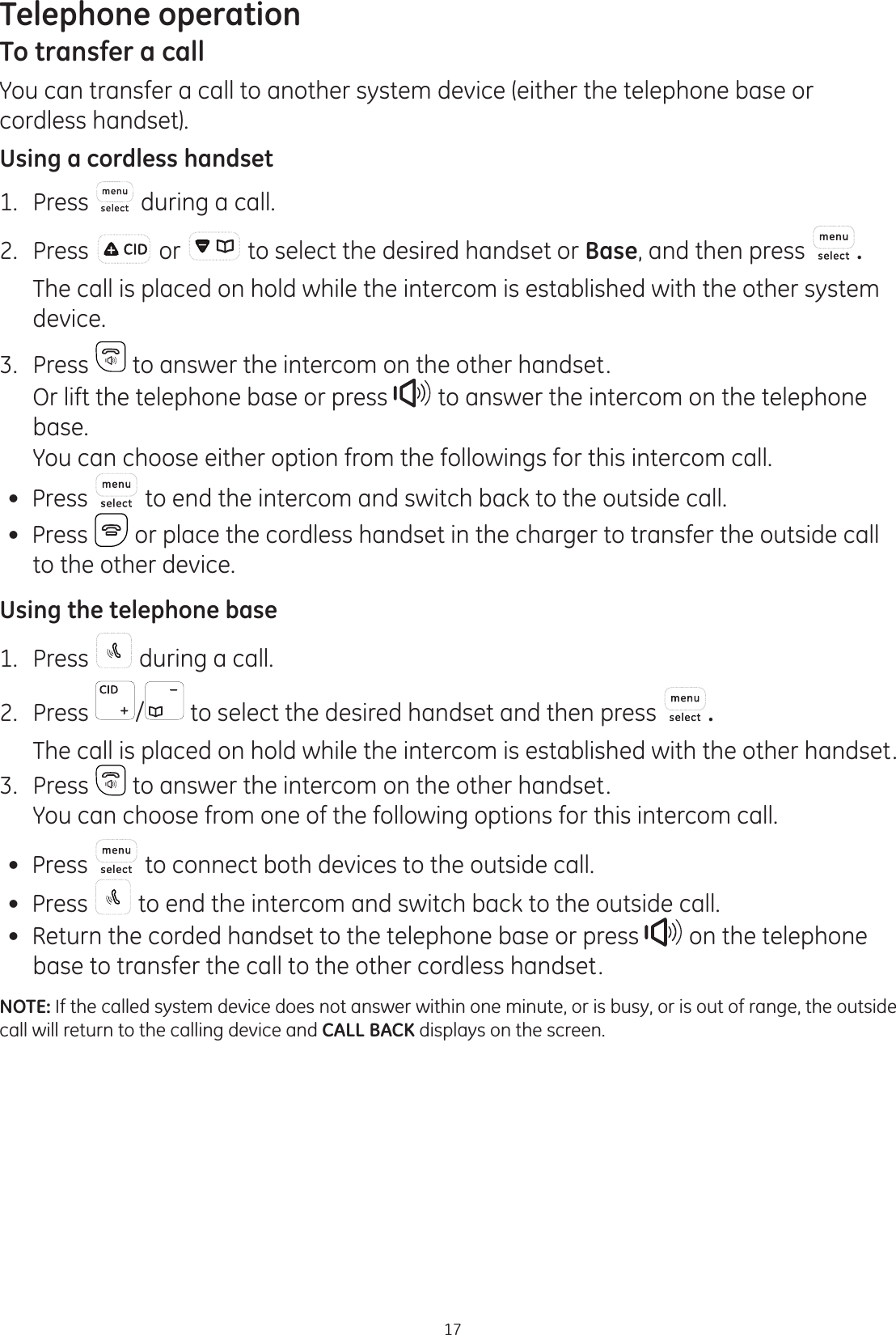 Telephone operation17To transfer a callYou can transfer a call to another system device (either the telephone base or cordless handset).Using a cordless handset1.  Press  during a call. 2.  Press   or   to select the desired handset or Base, and then press  .   The call is placed on hold while the intercom is established with the other system device.3.  Press   to answer the intercom on the other handset.   Or lift the telephone base or press   to answer the intercom on the telephone base.   You can choose either option from the followings for this intercom call. Press   to end the intercom and switch back to the outside call. Press   or place the cordless handset in the charger to transfer the outside call to the other device.Using the telephone base1.  Press   during a call.2.  Press  /  to select the desired handset and then press  .  The call is placed on hold while the intercom is established with the other handset. 3.  Press   to answer the intercom on the other handset.  You can choose from one of the following options for this intercom call.  Press   to connect both devices to the outside call. Press   to end the intercom and switch back to the outside call. Return the corded handset to the telephone base or press   on the telephone base to transfer the call to the other cordless handset.NOTE: If the called system device does not answer within one minute, or is busy, or is out of range, the outside call will return to the calling device and CALL BACK displays on the screen. 