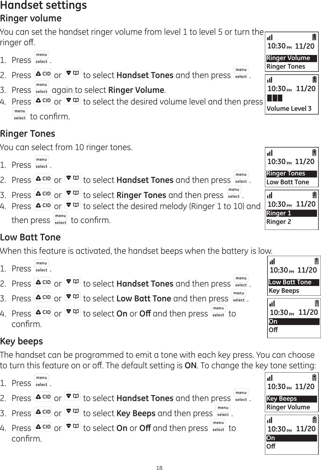 18Handset settingsRinger volumeYou can set the handset ringer volume from level 1 to level 5 or turn the ULQJHURȺ1.  Press .2.  Press   or   to select Handset Tones and then press  .3.  Press   again to select Ringer Volume.4.  Press   or   to select the desired volume level and then press WRFRQ¿UPRinger TonesYou can select from 10 ringer tones.1.  Press  .2.  Press   or   to select Handset Tones and then press  .3.  Press   or   to select Ringer Tones and then press  .4.  Press   or   to select the desired melody (Ringer 1 to 10) and then press  WRFRQ¿UPLow Batt ToneWhen this feature is activated, the handset beeps when the battery is low. 1.  Press  .2.  Press   or   to select Handset Tones and then press  .3.  Press   or   to select Low Batt Tone and then press  .4.  Press   or   to select On or 2ȹ and then press   to FRQ¿UPKey beepsThe handset can be programmed to emit a tone with each key press. You can choose WRWXUQWKLVIHDWXUHRQRURȺ7KHGHIDXOWVHWWLQJLVON. To change the key tone setting:1.  Press  .2.  Press   or   to select Handset Tones and then press  .3.  Press   or   to select Key Beeps and then press  .4.  Press   or   to select On or 2ȹ and then press   to FRQ¿UPRinger VolumeRinger Tones10:30PM 11/20Ringer TonesLow Batt Tone10:30PM 11/20Key BeepsRinger Volume10:30PM 11/20Low Batt ToneKey Beeps10:30PM 11/20Volume Level 310:30PM 11/20Ringer 1Ringer 210:30PM 11/20On2ȹ10:30PM 11/20On2ȹ10:30PM 11/20