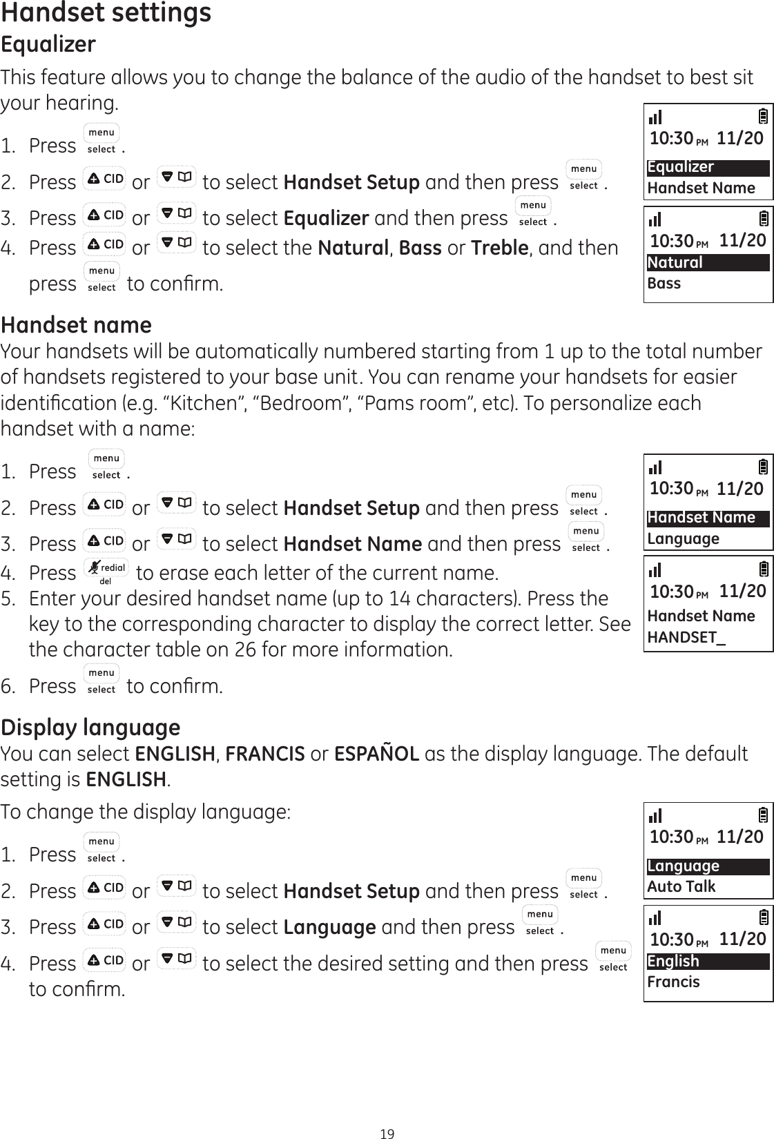 Handset settings19EqualizerThis feature allows you to change the balance of the audio of the handset to best sit your hearing. 1.  Press .2.  Press   or   to select Handset Setup and then press  .3.  Press   or   to select Equalizer and then press  .4.  Press   or   to select the Natural, Bass or Treble, and then press  WRFRQ¿UPHandset nameYour handsets will be automatically numbered starting from 1 up to the total number of handsets registered to your base unit. You can rename your handsets for easier LGHQWL¿FDWLRQHJ´.LWFKHQµ´%HGURRPµ´3DPVURRPµHWF7RSHUVRQDOL]HHDFKhandset with a name:1.  Press   .2.  Press   or   to select Handset Setup and then press  .3.  Press   or   to select Handset Name and then press  .4.   Press  redial  to erase each letter of the current name.5.   Enter your desired handset name (up to 14 characters). Press the key to the corresponding character to display the correct letter. See the character table on 26 for more information. 6.  Press   WRFRQ¿UPDisplay languageYou can select ENGLISH, FRANCIS or ESPAÑOL as the display language. The default setting is ENGLISH. To change the display language:1.  Press  .2.  Press   or   to select Handset Setup and then press  .3.  Press   or   to select Language and then press  .4.  Press   or   to select the desired setting and then press   WRFRQ¿UPLanguageAuto Talk10:30PM 11/20Handset NameLanguage10:30PM 11/20EnglishFrancis10:30PM 11/20Handset NameHANDSET_10:30PM 11/20EqualizerHandset Name10:30PM 11/20Natural Bass10:30PM 11/20