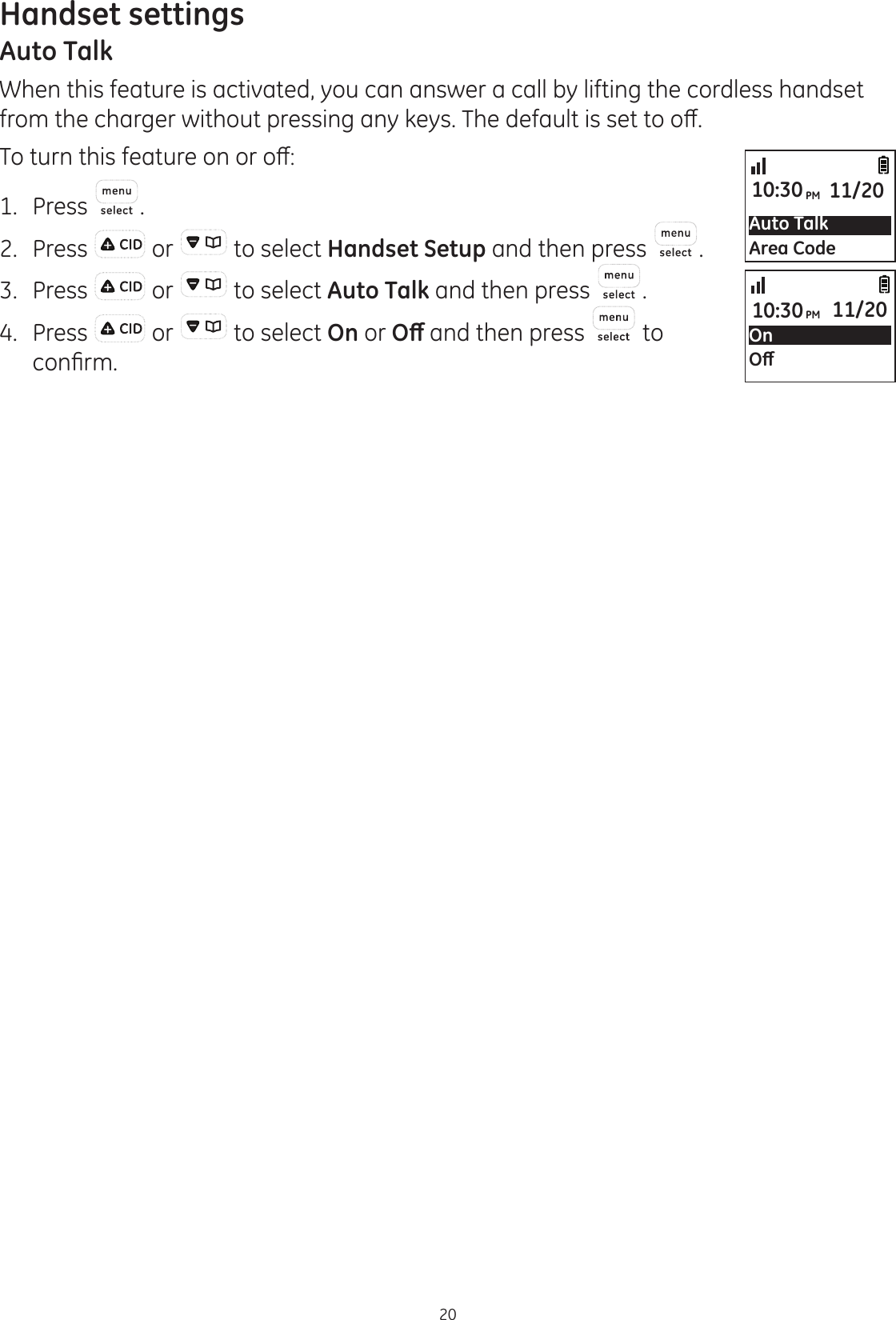 Handset settings20Auto TalkWhen this feature is activated, you can answer a call by lifting the cordless handset IURPWKHFKDUJHUZLWKRXWSUHVVLQJDQ\NH\V7KHGHIDXOWLVVHWWRRȺ7RWXUQWKLVIHDWXUHRQRURȺ1.  Press .2.  Press   or   to select Handset Setup and then press  .3.  Press   or   to select Auto Talk and then press  .4.  Press   or   to select On or 2ȹ and then press   to FRQ¿UPAuto TalkArea Code10:30PM 11/20On2ȹ10:30PM 11/20